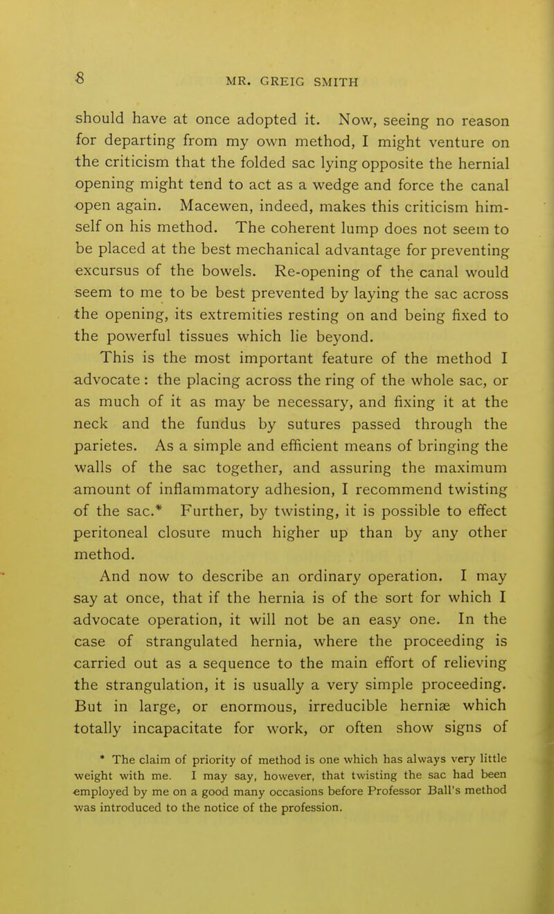 should have at once adopted it. Now, seeing no reason for departing from my own method, I might venture on the criticism that the folded sac lying opposite the hernial opening might tend to act as a wedge and force the canal open again, Macewen, indeed, makes this criticism him- self on his method. The coherent lump does not seem to be placed at the best mechanical advantage for preventing excursus of the bowels. Re-opening of the canal would seem to me to be best prevented by laying the sac across the opening, its extremities resting on and being fixed to the powerful tissues which lie beyond. This is the most important feature of the method I advocate: the placing across the ring of the whole sac, or as much of it as may be necessary, and fixing it at the neck and the fundus by sutures passed through the parietes. As a simple and efficient means of bringing the walls of the sac together, and assuring the maximum amount of inflammatory adhesion, I recommend twisting of the sac* Further, by twisting, it is possible to effect peritoneal closure much higher up than by any other method. And now to describe an ordinary operation. I may say at once, that if the hernia is of the sort for which I advocate operation, it will not be an easy one. In the case of strangulated hernia, where the proceeding is carried out as a sequence to the main effort of relieving the strangulation, it is usually a very simple proceeding. But in large, or enormous, irreducible herniae which totally incapacitate for work, or often show signs of * The claim of priority of method is one which has always very little weight with me. I may say, however, that twisting the sac had been employed by me on a good many occasions before Professor Ball's method was introduced to the notice of the profession.