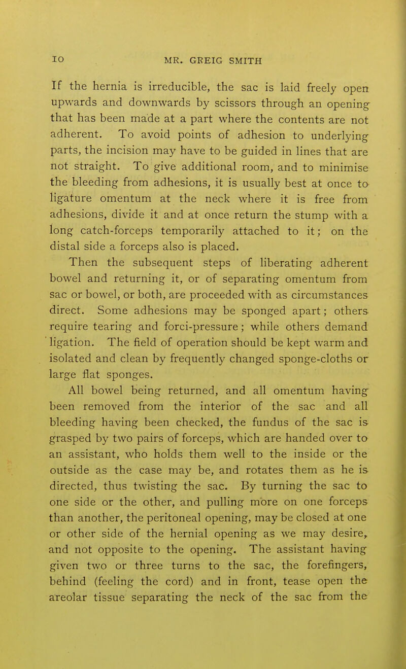 If the hernia is irreducible, the sac is laid freely open upwards and downwards by scissors through an opening- that has been made at a part where the contents are not adherent. To avoid points of adhesion to underlying parts, the incision may have to be guided in lines that are not straight. To give additional room, and to minimise the bleeding from adhesions, it is usually best at once to ligature omentum at the neck where it is free from adhesions, divide it and at once return the stump with a long catch-forceps temporarily attached to it; on the distal side a forceps also is placed. Then the subsequent steps of liberating adherent bowel and returning it, or of separating omentum from sac or bowel, or both, are proceeded with as circumstances direct. Some adhesions may be sponged apart; others- require tearing and forci-pressure; while others demand ligation. The field of operation should be kept warm and isolated and clean by frequently changed sponge-cloths or large flat sponges. All bowel being returned, and all omentum having been removed from the interior of the sac and all bleeding having been checked, the fundus of the sac is grasped by two pairs of forceps, which are handed over to an assistant, who holds them well to the inside or the outside as the case may be, and rotates them as he is directed, thus twisting the sac. By turning the sac to one side or the other, and pulling more on one forceps than another, the peritoneal opening, may be closed at one or other side of the hernial opening as we may desire, and not opposite to the opening. The assistant having given two or three turns to the sac, the forefingers, behind (feeling the cord) and in front, tease open the areolar tissue separating the neck of the sac from the