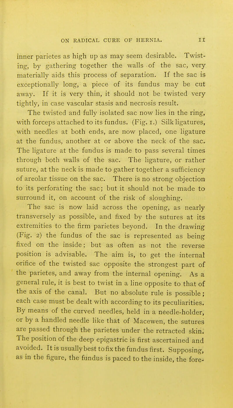 inner parietes as high up as may seem desirable. Twist- ing, by gathering together the walls of the sac, very materially aids this process of separation. If the sac is exceptionally long, a piece of its fundus may be cut away. If it is very thin, it should not be twisted very tightly, in case vascular stasis and necrosis result. The twisted and fully isolated sac now lies in the ring, with forceps attached to its fundus. (Fig. i.) Silk ligatures, with needles at both ends, are now placed, one ligature at the fundus, another at or above the neck of the sac. The ligature at the fundus is made to pass several times through both walls of the sac. The ligature, or rather suture, at the neck is made to gather together a sufficiency of areolar tissue on the sac. There is no strong objection fo its perforating the sac; but it should not be made to surround it, on account of the risk of sloughing. The sac is now laid across the opening, as nearly transversely as possible, and fixed by the sutures at its extremities to the firm parietes beyond. In the drawing (Fig. 2) the fundus of the sac is represented as being fixed on the inside; but as often as not the reverse position is advisable. The aim is, to get the internal orifice of the twisted sac opposite the strongest part of the parietes, and away from the internal opening. As a general rule, it is best to twist in a line opposite to that of the axis of the canal. But no absolute rule is possible; each case must be dealt with according to its peculiarities. By means of the curved needles, held in a needle-holder, or by a handled needle like that of Macewen, the sutures are passed through the parietes under the retracted skin. The position of the deep epigastric is first ascertained and avoided. It is usually best to fix the fundus first. Supposing, as in the figure, the fundus is paced to the inside, the fore-