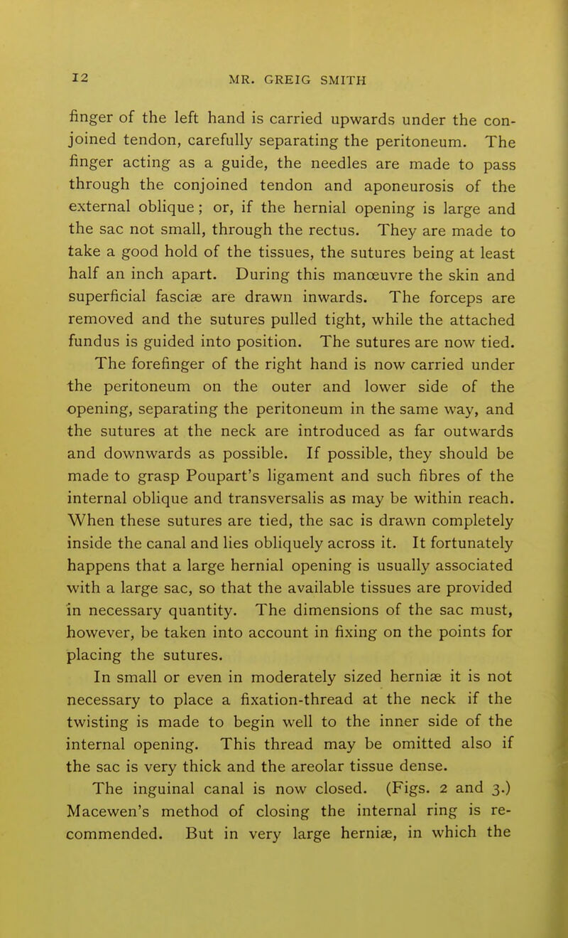finger of the left hand is carried upwards under the con- joined tendon, carefully separating the peritoneum. The finger acting as a guide, the needles are made to pass through the conjoined tendon and aponeurosis of the external oblique; or, if the hernial opening is large and the sac not small, through the rectus. They are made to take a good hold of the tissues, the sutures being at least half an inch apart. During this manoeuvre the skin and superficial fasciae are drawn inwards. The forceps are removed and the sutures pulled tight, while the attached fundus is guided into position. The sutures are now tied. The forefinger of the right hand is now carried under the peritoneum on the outer and lower side of the opening, separating the peritoneum in the same way, and the sutures at the neck are introduced as far outwards and downwards as possible. If possible, they should be made to grasp Poupart's ligament and such fibres of the internal oblique and transversalis as may be within reach. When these sutures are tied, the sac is drawn completely inside the canal and lies obliquely across it. It fortunately happens that a large hernial opening is usually associated with a large sac, so that the available tissues are provided in necessary quantity. The dimensions of the sac must, however, be taken into account in fixing on the points for placing the sutures. In small or even in moderately sized herniae it is not necessary to place a fixation-thread at the neck if the twisting is made to begin well to the inner side of the internal opening. This thread may be omitted also if the sac is very thick and the areolar tissue dense. The inguinal canal is now closed. (Figs. 2 and 3.) Macewen's method of closing the internal ring is re- commended. But in very large herniae, in which the