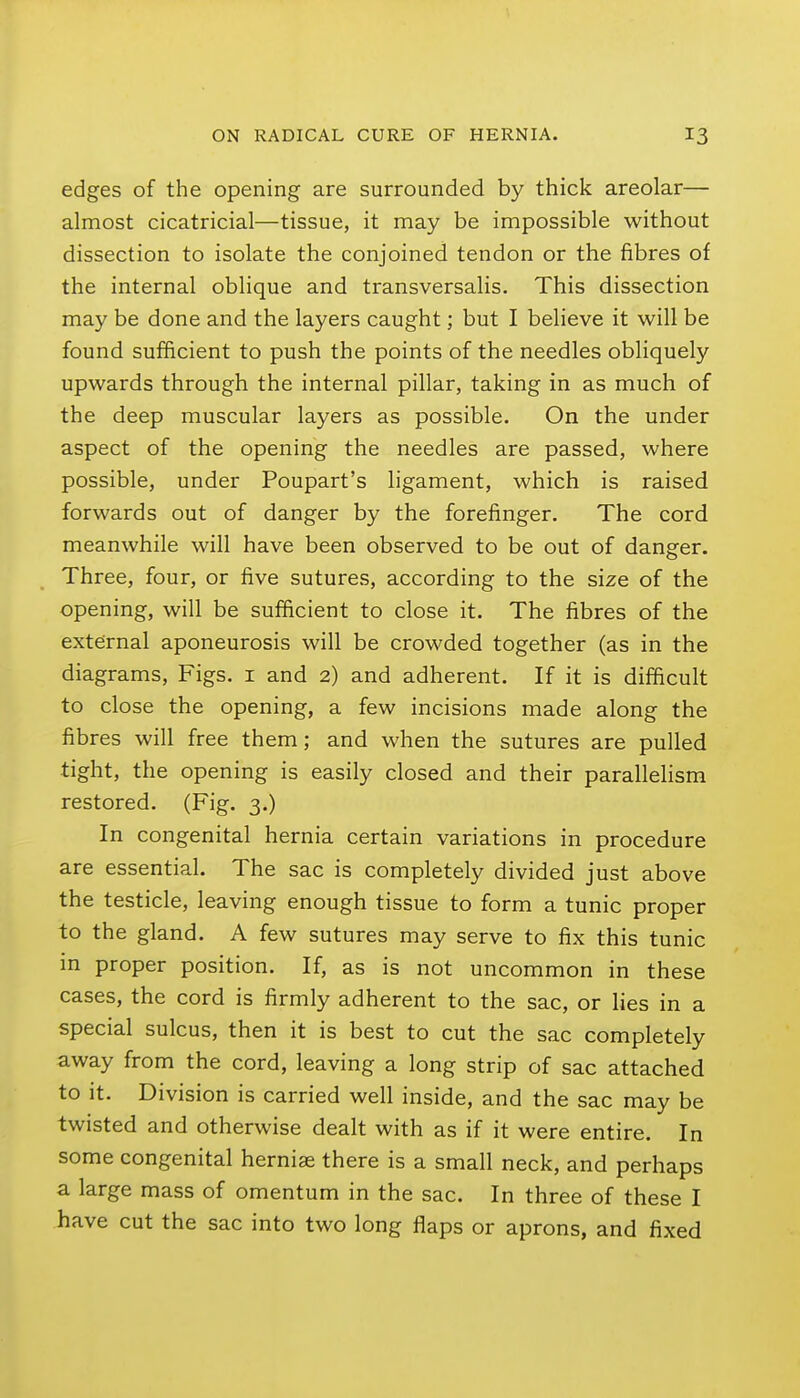 edges of the opening are surrounded by thick areolar— almost cicatricial—tissue, it may be impossible without dissection to isolate the conjoined tendon or the fibres of the internal oblique and transversalis. This dissection may be done and the layers caught; but I believe it will be found sufficient to push the points of the needles obliquely upwards through the internal pillar, taking in as much of the deep muscular layers as possible. On the under aspect of the opening the needles are passed, where possible, under Poupart's ligament, which is raised forwards out of danger by the forefinger. The cord meanwhile will have been observed to be out of danger. Three, four, or five sutures, according to the size of the opening, will be sufficient to close it. The fibres of the external aponeurosis will be crowded together (as in the diagrams, Figs, i and 2) and adherent. If it is difficult to close the opening, a few incisions made along the fibres will free them; and when the sutures are pulled tight, the opening is easily closed and their parallelism restored. (Fig. 3.) In congenital hernia certain variations in procedure are essential. The sac is completely divided just above the testicle, leaving enough tissue to form a tunic proper to the gland. A few sutures may serve to fix this tunic in proper position. If, as is not uncommon in these cases, the cord is firmly adherent to the sac, or lies in a special sulcus, then it is best to cut the sac completely away from the cord, leaving a long strip of sac attached to it. Division is carried well inside, and the sac may be twisted and otherwise dealt with as if it were entire. In some congenital herniae there is a small neck, and perhaps a large mass of omentum in the sac. In three of these I have cut the sac into two long flaps or aprons, and fixed