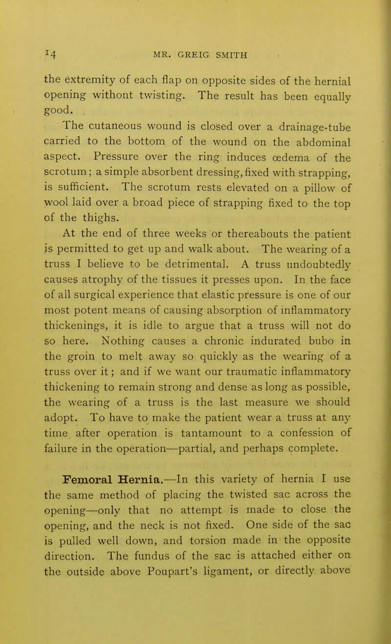 the extremity of each flap on opposite sides of the hernial opening withont twisting. The result has been equally good. , The cutaneous wound is closed over a drainage-tube carried to the bottom of the wound on the abdominal aspect. Pressure over the ring induces oedema of the scrotum; a simple absorbent dressing,fixed with strapping, is sufficient. The scrotum rests elevated on a pillow of wool laid over a broad piece of strapping fixed to the top of the thighs. At the end of three weeks or thereabouts the patient is permitted to get up and walk about. The wearing of a truss I believe to be detrimental. A truss undoubtedly causes atrophy of the tissues it presses upon. In the face of all surgical experience that elastic pressure is one of our most potent means of causing absorption of inflammatory thickenings, it is idle to argue that a truss will not do so here. Nothing causes a chronic indurated bubo in the groin to melt away so quickly as the wearing of a truss over it; and if we want our traumatic inflammatory thickening to remain strong and dense as long as possible, the wearing of a truss is the last measure we should adopt. To have to make the patient wear a truss at any time after operation is tantamount to a confession of failure in the operation—partial, and perhaps complete. Femoral Hernia.—In this variety of hernia I use the same method of placing the twisted sac across the opening—only that no attempt is made to close the opening, and the neck is not fixed. One side of the sac is pulled well down, and torsion made in the opposite direction. The fundus of the sac is attached either on the outside above Poupart's hgament, or directly above