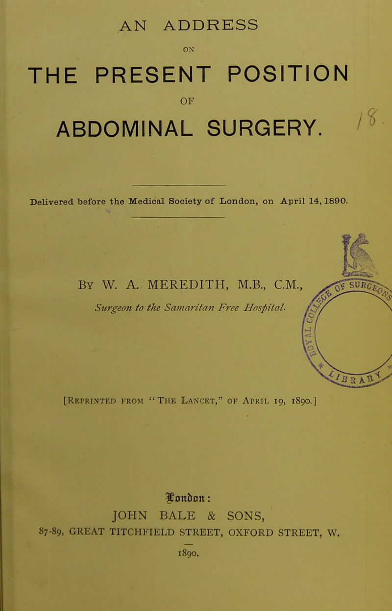 AN ADDRESS ON THE PRESENT POSITION OF ABDOMINAL SURGERY. Delivered before the Medical Society of London, on April 14,1890. By W. a. MEREDITH, M.B., CM., Surgeon to the Samaritan Free Hospital. [Reprinted from The Lancet, of Aprh- 19, 1890.] JOHN BALE & SONS, 87-89, GREAT TITCHFIELD STREET, OXFORD STREET, W. 1890.