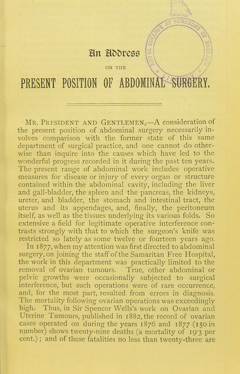 ON THE PRESENT POSITION OF ABDOMINAL SURGERY. Mr. President and Gentlemen,—A consideration of the present position of abdominal surgery necessarily in- volves comparison with the former state of this same department of surgical practice, and one cannot do other- wise than inquire into the causes which have led to the wonderful progress recorded in it during the past ten years. The present range of abdominal work includes operative measures for disease or injury of every organ or structure contained within the abdominal cavity, including the liver and gall-bladder, the spleen and the pancreas, the kidneys, ureter, and bladder, the stomach and intestinal tract, the uterus and its appendages, and, finally, the peritoneum itself, as well as the tissues underlying its various folds. So extensive a field for legitimate operative interference con- trasts strongly with that to which the surgeon's knife was restricted so lately as some twelve or fourteen years ago. In 1877, when my attention was first directed to abdominal surgery, on joining the staff of the Samaritan Free Flospital, the work in this department was practically limited to the removal of ovarian tumours. True, other abdominal or pelvic growths were occasionally subjected to surgical interference, but such operations were of rare occurrence, and, for the most part, resulted from errors in diagnosis. The mortality following ovarian operations was exceedingly high. Thus, in Sir Spencer Wells's work on Ovarian and Uterine Tumours, published in 1882, the record of ovarian cases operated on during the years 1876 and 1877 (150 in number) shows twenty-nine deaths (a mortality of I93 per cent.); and of these fatalities no less than twenty-three are