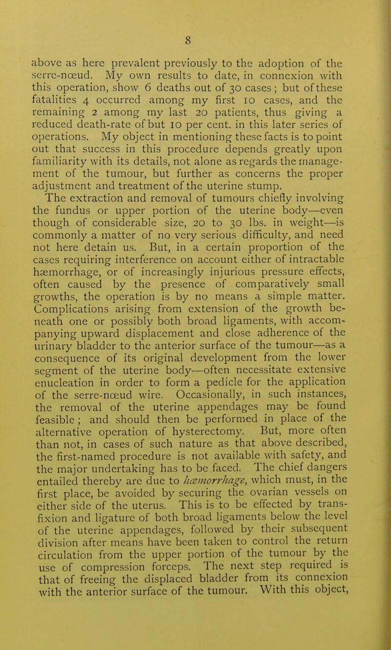 above as here prevalent previously to the adoption of the serre-noeud. My own results to date, in connexion with this operation, show 6 deaths out of 30 cases ; but of these fatalities 4 occurred among my first 10 cases, and the remaining 2 among my last 20 patients, thus giving a reduced death-rate of but 10 per cent, in this later series of operations. My object in mentioning these facts is to point out that success in this procedure depends greatly upon familiarity with its details, not alone as regards the manage- ment of the tumour, but further as concerns the proper adjustment and treatment of the uterine stump. The extraction and removal of tumours chiefly involving the fundus or upper portion of the uterine body—even though of considerable size, 20 to 30 lbs. in weight—is commonly a matter of no very serious difficulty, and need not here detain us. But, in a certain proportion of the cases requiring interference on account either of intractable haemorrhage, or of increasingly injurious pressure effects, often caused by the presence of comparatively small growths, the operation is b}'' no means a simple matter. Complications arising from extension of the growth be- neath one or possibly both broad ligaments, with accom- panying upward displacement and close adherence of the urinary bladder to the anterior surface of the tumour—as a consequence of its original development from the lower segment of the uterine body—often necessitate extensive enucleation in order to form a pedicle for the application of the serre-nceud wire. Occasionally, in such instances, the removal of the uterine appendages may be found feasible ; and should then be performed in place of the alternative operation of hysterectomy. But, more often than not, in cases of such nature as that above described, the first-named procedure is not available with safety, and the major undertaking has to be faced. The chief dangers entailed thereby are due to hcemorrhage, which must, in the first place, be avoided by securing the ovarian vessels on either side of the uterus. This is to be effected by trans- fixion and ligature of both broad ligaments below the level of the uterine appendages, followed by their subsequent division after means have been taken to control the return circulation from the upper portion of the tumour by the use of compression forceps. The next step required^ is that of freeing the displaced bladder from its connexion with the anterior surface of the tumour. With this object,