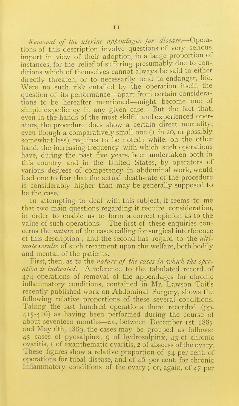 Reinoval of the utenne appendages for disease.—Opera- tions of this description involve questions of very serious import in view of their adoption, in a large proportion of instances, for the relief of suffering presumably due to con- ditions which of themselves cannot always be said to either directly threaten, or to necessarily tend to endanger, life. Were no such risk entailed by the operation itself, the question of its performance—apart from certain considera- tions to be hereafter mentioned—might become one of simple expediency in any given case. But the fact that, even in the hands of the most skilful and experienced oper- ators, the procedure does show a certain direct mortality, even though a comparatively small one (i in 20, or possibly somewhat less), I'equires to be noted ; while, on the other hand, the increasing frequency with which such operations have, during the past five years, been undertaken both in this country and in the United States, by operators of various degrees of competency in abdominal work, would lead one to fear that the actual death-rate of the procedure is considerably higher than may be generally supposed to be the case. In attempting to deal with this subject, it seems to me that two main questions regarding it require consideration, in order to enable us to form a correct opinion as to the value of such operations. The first of these enquiries con- cerns the nature of the cases calling for surgical interference of this description ; and the second has regard to the nlti- inate results of such treatment upon the welfare, both bodily and mental, of the patients. First, then, as to the nature of the cases in tvhich the oper- ation is indicated. A reference to the tabulated record of 474 operations of removal of the appendages for chronic inflammatory conditions, contained in Mr. Lawson Tait's recently published work on Abdominal Surgery, shows the following relative proportions of these several conditions. Taking the last hundred operations there recorded (pp. 415-416) as having been performed during the course of about seventeen months—£1?., between December ist, 1887 and May 6th, 1889, the cases may be grouped as follows: 45 cases of pyosalpinx, 9 of hydrosalpinx, 43 of chronic ovaritis, i of exanthematic ovaritis, 2 of abscess of the ovary. These figures show a relative proportion of 54 per cent, of operations for tubal disease, and of 46 per cent, for chronic inflammatory conditions of the ovary ; or, again, of 47 per