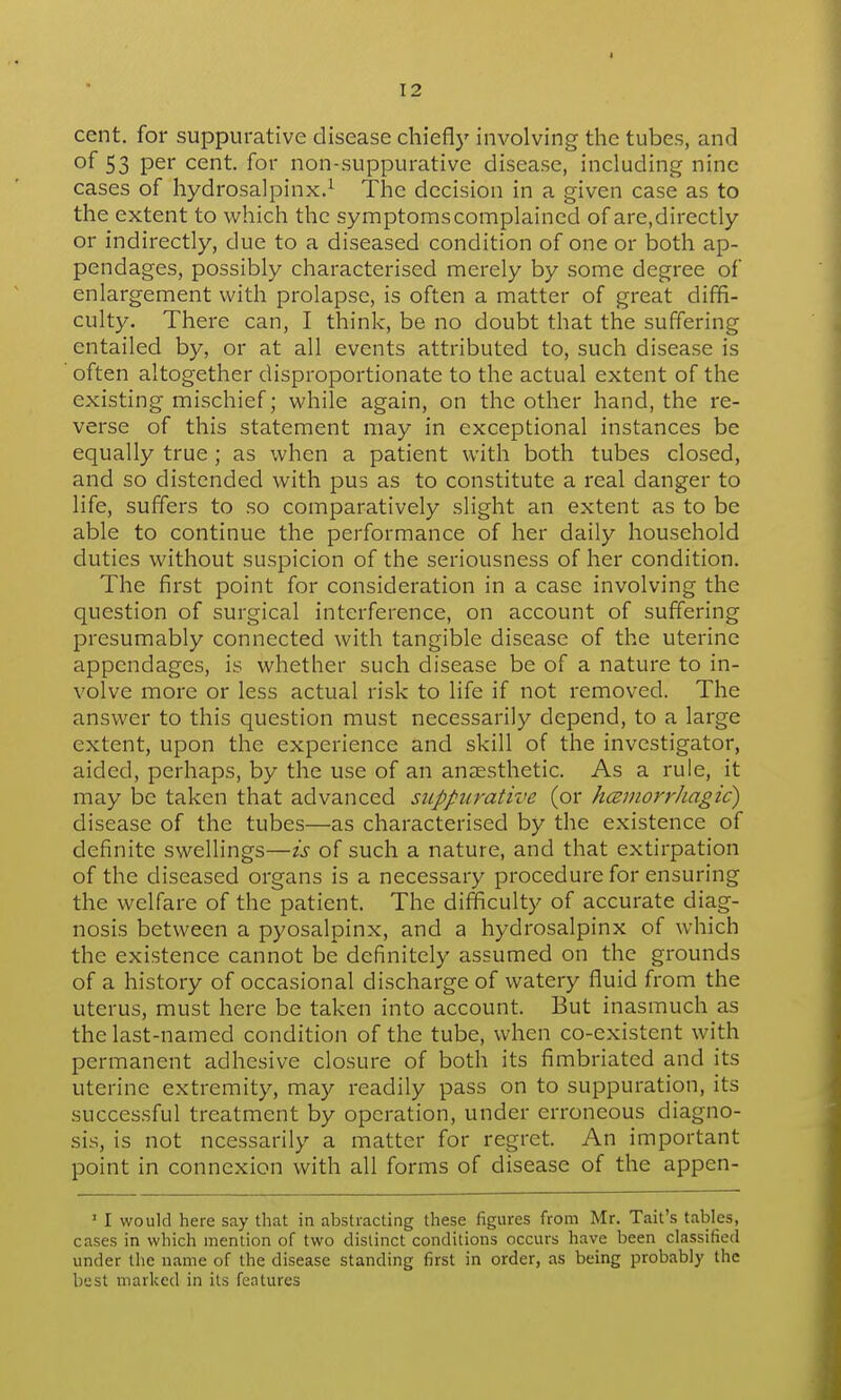 > 12 cent, for suppurative disease chiefly involving the tubes, and of 53 per cent, for non-suppurative disease, including nine cases of hydrosalpinx.^ The decision in a given case as to the extent to which the symptoms complained of are,directly or indirectly, due to a diseased condition of one or both ap- pendages, possibly characterised merely by some degree of enlargement with prolapse, is often a matter of great diffi- culty. There can, I think, be no doubt that the suffering entailed by, or at all events attributed to, such disease is often altogether disproportionate to the actual extent of the existing mischief; while again, on the other hand, the re- verse of this statement may in exceptional instances be equally true; as when a patient with both tubes closed, and so distended with pus as to constitute a real danger to life, suffers to so comparatively slight an extent as to be able to continue the performance of her daily household duties without suspicion of the seriousness of her condition. The first point for consideration in a case involving the question of surgical interference, on account of suffering presumably connected with tangible disease of the uterine appendages, is whether such disease be of a nature to in- volve more or less actual risk to life if not removed. The answer to this question must necessarily depend, to a large extent, upon the experience and skill of the investigator, aided, perhaps, by the use of an anaesthetic. As a rule, it may be taken that advanced suppurative (or kcsmorrhagic) disease of the tubes—as characterised by the existence of definite swellings—is of such a nature, and that extirpation of the diseased organs is a necessary procedure for ensuring the welfare of the patient. The difficulty of accurate diag- nosis between a pyosalpinx, and a hydrosalpinx of which the existence cannot be definitely assumed on the grounds of a history of occasional discharge of watery fluid from the uterus, must here be taken into account. But inasmuch as the last-named condition of the tube, when co-existent with permanent adhesive closure of both its fimbriated and its uterine extremity, may readily pass on to suppuration, its successful treatment by operation, under erroneous diagno- sis, is not ncessarily a matter for regret. An important point in connexion with all forms of disease of the appen- ' I would here say that in abstracting these figures from Mr. Tail's tables, cases in which mention of two distinct conditions occurs have been classified under tlie name of the disease standing first in order, as being probably the best marked in its features