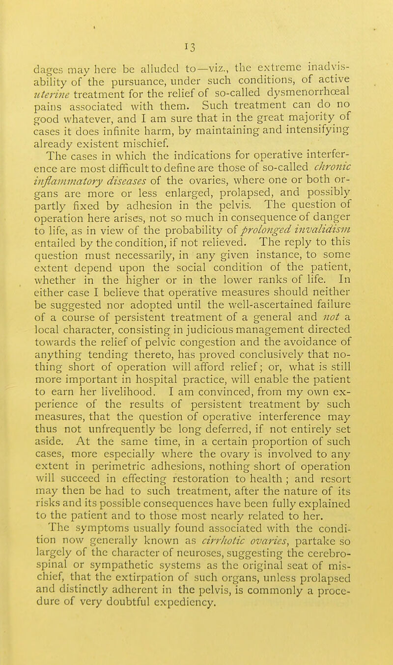 dages may here be alluded to—viz., the extreme inadyis- abflity of the pursuance, under such conditions, of active uterine treatment for the relief of so-called dysmenorrhceal pains associated with them. Such treatment can do no good whatever, and I am sure that in the great majority of cases it does infinite harm, by maintaining and intensifying already existent mischief. The cases in which the indications for operative interfer- ence are most difficult to define are those of so-called chronic inflammatory diseases of the ovaries, where one or both or- gans are more or less enlarged, prolapsed, and possibly partly fixed by adhesion in the pelvis. The question of operation here arises, not so much in consequence of danger to life, as in view of the probability olprolonged invalidism entailed by the condition, if not relieved. The reply to this question must necessarily, in any given instance, to some extent depend upon the social condition of the patient, whether in the higher or in the lower ranks of life. In either case I believe that operative measures should neither be suggested nor adopted until the well-ascertained failure of a course of persistent treatment of a general and not a local character, consisting in judicious management directed towards the relief of pelvic congestion and the avoidance of anything tending thereto, has proved conclusively that no- thing short of operation will afford relief; or, what is still more important in hospital practice, will enable the patient to earn her livelihood. I am convinced, from my own ex- perience of the results of persistent treatment by such measures, that the question of operative interference may thus not unfrequently be long deferred, if not entirely set aside. At the same time, in a certain proportion of such cases, more especially where the ovary is involved to any extent in perimetric adhesions, nothing short of operation will succeed in effecting restoration to health; and resort may then be had to such treatment, after the nature of its risks and its possible consequences have been fully explained to the patient and to those most nearly related to her. The .symptoms usually found associated with the condi- tion now generally known as cirrJiotic ovaries, partake so largely of the character of neuroses, suggesting the cerebro- spinal or sympathetic systems as the original seat of mis- chief, that the extirpation of such organs, unless prolapsed and distinctly adherent in the pelvis, is commonly a proce- dure of very doubtful expediency.
