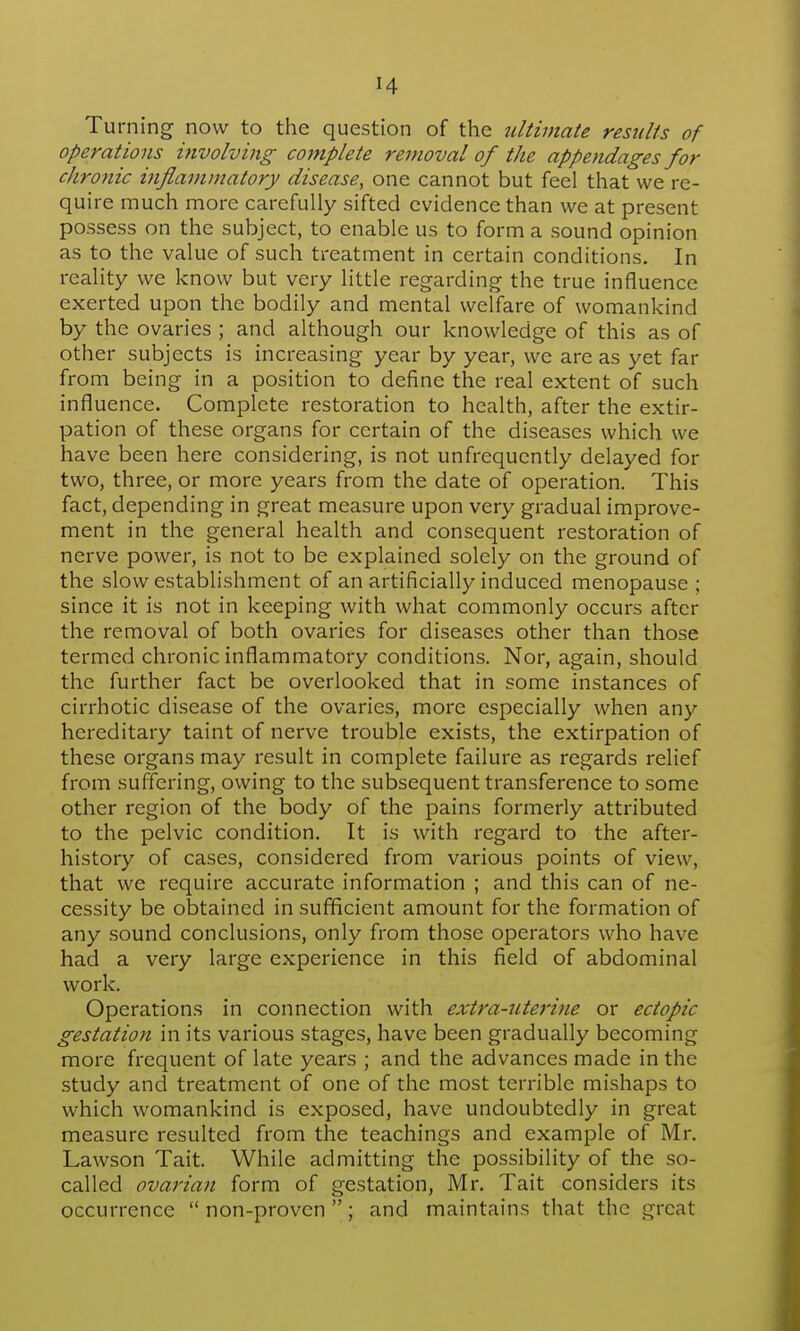 Turning now to the question of the 7iltivtate results of operations involving complete removal of the appendages for chronic inflammatory disease, one cannot but feel that we re- quire much more carefully sifted evidence than we at present possess on the subject, to enable us to form a sound opinion as to the value of such treatment in certain conditions. In reality we know but very little regarding the true influence exerted upon the bodily and mental welfare of womankind by the ovaries ; and although our knowledge of this as of other subjects is increasing year by year, we are as yet far from being in a position to define the real extent of such influence. Complete restoration to health, after the extir- pation of these organs for certain of the diseases which we have been here considering, is not unfrequcntly delayed for two, three, or more years from the date of operation. This fact, depending in great measure upon very gradual improve- ment in the general health and consequent restoration of nerve power, is not to be explained solely on the ground of the slow establishment of an artificially induced menopause ; since it is not in keeping with what commonly occurs after the removal of both ovaries for diseases other than those termed chronic inflammatory conditions. Nor, again, should the further fact be overlooked that in some instances of cirrhotic disease of the ovaries, more especially when any hereditary taint of nerve trouble exists, the extirpation of these organs may result in complete failure as regards relief from suffering, owing to the subsequent transference to some other region of the body of the pains formerly attributed to the pelvic condition. It is with regard to the after- history of cases, considered from various points of view, that we require accurate information ; and this can of ne- cessity be obtained in sufficient amount for the formation of any sound conclusions, only from those operators who have had a very large experience in this field of abdominal work. Operations in connection with extra-uterine or ectopic gestation in its various stages, have been gradually becoming more frequent of late years ; and the advances made in the study and treatment of one of the most terrible mishaps to which womankind is exposed, have undoubtedly in great measure resulted from the teachings and example of Mr. Lawson Tait. While admitting the possibility of the so- called ovarian form of gestation, Mr. Tait considers its occurrence  non-proven ; and maintains that the great