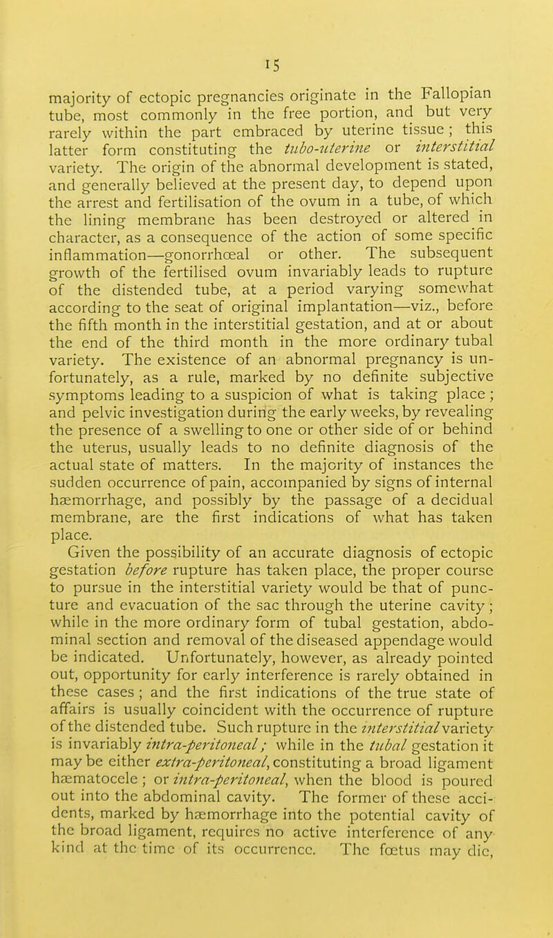 majority of ectopic pregnancies originate in the Fallopian tube, most commonly in the free portion, and but very rarely within the part embraced by uterine tissue; this latter form constituting the tubo-ttierme or interstitial variety. The origin of the abnormal development is stated, and generally believed at the present day, to depend upon the arrest and fertilisation of the ovum in a tube, of which the lining membrane has been destroyed or altered in character, as a consequence of the action of some specific inflammation—gonorrhceal or other. The subsequent growth of the fertilised ovum invariably leads to rupture of the distended tube, at a period varying somewhat according to the seat of original implantation—viz., before the fifth month in the interstitial gestation, and at or about the end of the third month in the more ordinary tubal variety. The existence of an abnormal pregnancy is un- fortunately, as a rule, marked by no definite subjective symptoms leading to a suspicion of what is taking place ; and pelvic investigation during the early weeks, by revealing the presence of a swelling to one or other side of or behind the uterus, usually leads to no definite diagnosis of the actual state of matters. In the majority of instances the sudden occurrence of pain, accompanied by signs of internal haemorrhage, and possibly by the passage of a decidual membrane, are the first indications of what has taken place. Given the possibility of an accurate diagnosis of ectopic gestation before rupture has taken place, the proper course to pursue in the interstitial variety would be that of punc- ture and evacuation of the sac through the uterine cavity; while in the more ordinary form of tubal gestation, abdo- minal section and removal of the diseased appendage would be indicated. Unfortunately, however, as already pointed out, opportunity for early interference is rarely obtained in these cases ; and the first indications of the true state of affairs is usually coincident with the occurrence of rupture of the distended tube. Such rupture in the interstitial variety is invariably intra-peritoneal; while in the tubal gestation it maybe either <?;f/'r«-/mV(?«^<7;/, constituting a broad ligament haematocele ; or intra-peritoneal, when the blood is poured out into the abdominal cavity. The former of these acci- dents, marked by haemorrhage into the potential cavity of the broad ligament, requires no active interference of any kind at the time of its occurrence. The foetus may die,