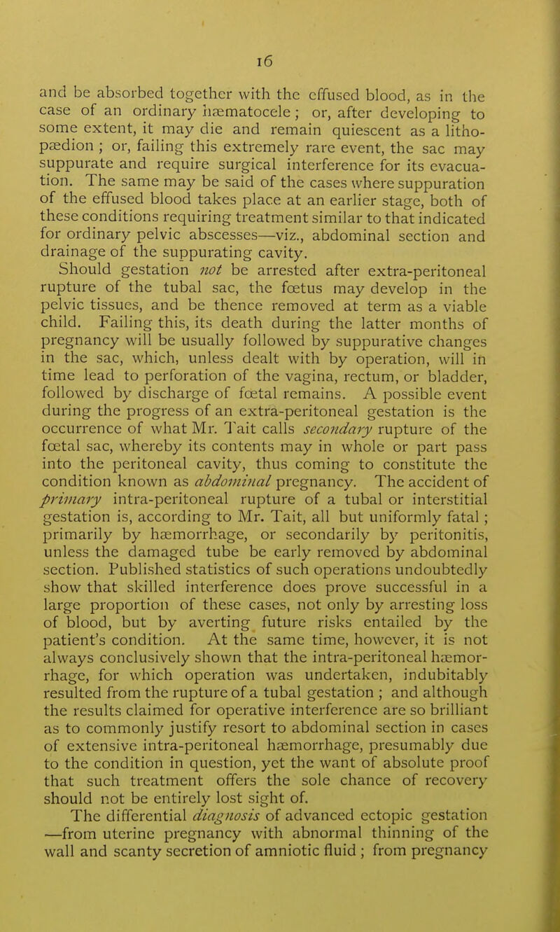 and be absorbed together with the effused blood, as in the case of an ordinary hematocele; or, after developing to some extent, it may die and remain quiescent as a litho- paedion ; or, failing this extremely rare event, the sac may suppurate and require surgical interference for its evacua- tion. The same may be said of the cases where suppuration of the effused blood takes place at an earlier stage, both of these conditions requiring treatment similar to that indicated for ordinary pelvic abscesses—viz., abdominal section and drainage of the suppurating cavity. Should gestation not be arrested after extra-peritoneal rupture of the tubal sac, the foetus may develop in the pelvic tissues, and be thence removed at term as a viable child. Failing this, its death during the latter months of pregnancy will be usually followed by suppurative changes in the sac, which, unless dealt with by operation, will in time lead to perforation of the vagina, rectum, or bladder, followed by discharge of foetal remains. A possible event during the progress of an extra-peritoneal gestation is the occurrence of what Mr. Tait calls secondary rupture of the foetal sac, whereby its contents may in whole or part pass into the peritoneal cavity, thus coming to constitute the condition known as abdominal pregnancy. The accident of primary intra-peritoneal rupture of a tubal or interstitial gestation is, according to Mr. Tait, all but uniformly fatal; primarily by haemorrhage, or secondarily by peritonitis, unless the damaged tube be early removed by abdominal section. Published statistics of such operations undoubtedly show that skilled interference does prove successful in a large proportion of these cases, not only by arresting loss of blood, but by averting future risks entailed by the patient's condition. At the same time, however, it is not always conclusively shown that the intra-peritoneal haemor- rhage, for which operation was undertaken, indubitably resulted from the rupture of a tubal gestation ; and although the results claimed for operative interference are so brilliant as to commonly justify resort to abdominal section in cases of extensive intra-peritoneal haemorrhage, presumably due to the condition in question, yet the want of absolute proof that such treatment offers the sole chance of recovery should not be entirely lost sight of. The differential diagnosis of advanced ectopic gestation —from uterine pregnancy with abnormal thinning of the wall and scanty secretion of amniotic fluid ; from pregnancy
