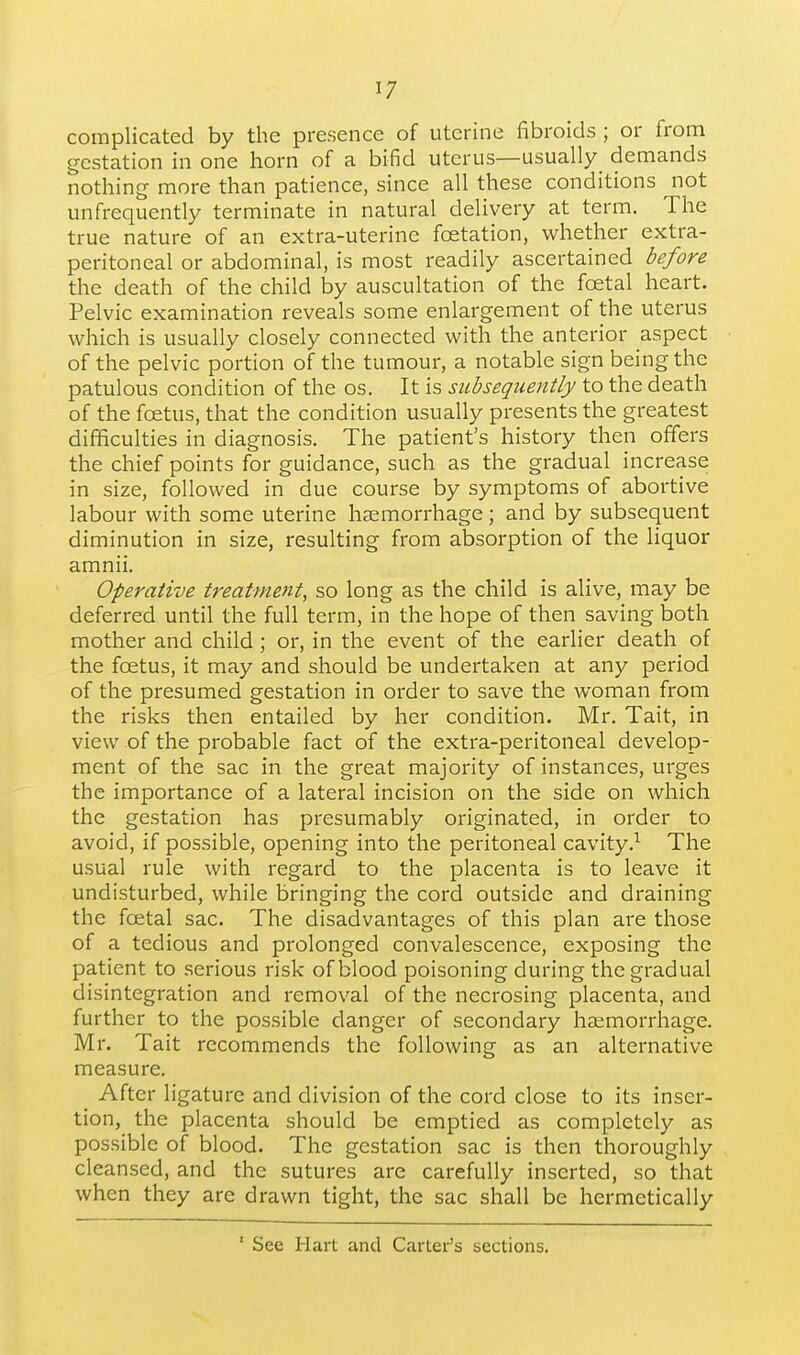 complicated by the presence of uterine fibroids ; or from gestation in one horn of a bifid uterus—usually^ demands nothing more than patience, since all these conditions not un frequently terminate in natural delivery at term. The true nature of an extra-uterine foetation, whether extra- peritoneal or abdominal, is most readily ascertained before the death of the child by auscultation of the foetal heart. Pelvic examination reveals some enlargement of the uterus which is usually closely connected with the anterior aspect of the pelvic portion of the tumour, a notable sign being the patulous condition of the os. It is subsequently to the death of the foetus, that the condition usually presents the greatest difficulties in diagnosis. The patient's history then offers the chief points for guidance, such as the gradual increase in size, followed in due course by symptoms of abortive labour with some uterine haemorrhage; and by subsequent diminution in size, resulting from absorption of the liquor amnii. Operative treatment, so long as the child is alive, may be deferred until the full term, in the hope of then saving both mother and child ; or, in the event of the earlier death of the foetus, it may and should be undertaken at any period of the presumed gestation in order to save the woman from the risks then entailed by her condition. Mr. Tait, in view of the probable fact of the extra-peritoneal develop- ment of the sac in the great majority of instances, urges the importance of a lateral incision on the side on which the gestation has presumably originated, in order to avoid, if possible, opening into the peritoneal cavity,^ The usual rule with regard to the placenta is to leave it undisturbed, while bringing the cord outside and draining the foetal sac. The disadvantages of this plan are those of a tedious and prolonged convalescence, exposing the patient to serious risk of blood poisoning during the gradual disintegration and removal of the necrosing placenta, and further to the possible danger of secondary haemorrhage. Mr. Tait recommends the following as an alternative measure. After ligature and division of the cord close to its inser- tion, the placenta should be emptied as completely as possible of blood. The gestation sac is then thoroughly cleansed, and the sutures are carefully inserted, so that when they are drawn tight, the sac shall be hermetically ' See Hart and Carter's sections.