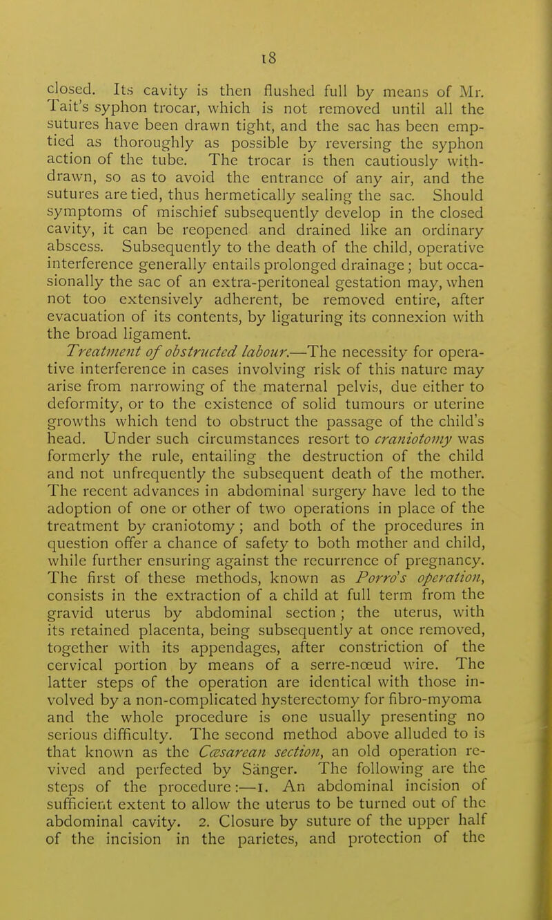 closed. Its cavity is then flushed full by means of Mr. Tait's syphon trocar, which is not removed until all the sutures have been drawn tight, and the sac has been emp- tied as thoroughly as possible by reversing the syphon action of the tube. The trocar is then cautiously with- drawn, so as to avoid the entrance of any air, and the sutures are tied, thus hermetically sealing the sac. Should symptoms of mischief subsequently develop in the closed cavity, it can be reopened and drained like an ordinary abscess. Subsequently to the death of the child, operative interference generally entails prolonged drainage ; but occa- sionally the sac of an extra-peritoneal gestation may, when not too extensively adherent, be removed entire, after evacuation of its contents, by ligaturing its connexion with the broad ligament. Treatment of obstructed labour,—The necessity for opera- tive interference in cases involving risk of this nature may arise from narrowing of the maternal pelvis, due either to deformity, or to the existence of solid tumours or uterine growths which tend to obstruct the passage of the child's head. Under such circumstances resort to craniotomy was formerly the rule, entailing the destruction of the child and not unfrequently the subsequent death of the mother. The recent advances in abdominal surgery have led to the adoption of one or other of two operations in place of the treatment by craniotomy; and both of the procedures in question offer a chance of safety to both m.other and child, while further ensuring against the recurrence of pregnancy. The first of these methods, known as Porrds operation, consists in the extraction of a child at full term from the gravid uterus by abdominal section; the uterus, with its retained placenta, being subsequently at once removed, together with its appendages, after constriction of the cervical portion by means of a serre-noeud wire. The latter steps of the operation are identical with those in- volved by a non-complicated hysterectomy for fibro-myoma and the whole procedure is one usually presenting no serious difficulty. The second method above alluded to is that known as the Ccssarean section, an old operation re- vived and perfected by Sanger. The following are the steps of the procedure:—i. An abdominal incision of sufficient extent to allow the uterus to be turned out of the abdominal cavity. 2. Closure by suture of the upper half of the incision in the parietes, and protection of the