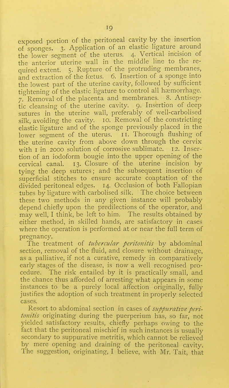 exposed portion of the peritoneal cavity by the insertion of sponges. 3. Application of an elastic ligature around the lower segment of the uterus. 4. Vertical incision of the anterior uterine wall in the middle line to the re- quired extent. 5. Rupture of the protruding membranes, and extraction of the foetus. 6. Insertion of a sponge into the lowest part of the uterine cavity, followed by sufificient tightening of the elastic ligature to control all haemorrhage. 7. Removal of the placenta and membranes. 8. Antisep- tic cleansing of the uterine cavity. 9. Insertion of deep sutures in the uterine wall, preferably of well-carbolised silk, avoiding the cavity. 10. Removal of the constricting elastic ligature and of the sponge previously placed in the lower segment of the uterus, 11. Thorough flushing of the uterine cavity from above down through the cervix with I in 2000 solution of corrosive sublimate. 12. Inser- tion of an iodoform bougie into the upper opening of the cervical canal. 13. Closure of the uterine incision by tying the deep sutures; and the subsequent insertion of superficial stitches to ensure accurate coaptation of the divided peritoneal edges. 14. Occlusion of both Fallopian tubes by ligature with carbolised silk. The choice between these two methods in any given instance will probably depend chiefly upon the predilections of the operator, and may well, I think, be left to him. The results obtained by either method, in skilled hands, are satisfactory in cases where the operation is performed at or near the full term of pregnancy. The treatment of tubercular peritonitis by abdominal section, removal of the fluid, and closure without drainage, as a palliative, if not a curative, remedy in comparatively early stages of the disease, is now a well recognised pro- cedure. The risk entailed by it is practically small, and the chance thus afforded of arresting what appears in some instances to be a purely local affection originally, fully justifies the adoption of such treatment in properly selected cases. Resort to abdominal section in cases o{ suppurative peri- tonitis originating during the puerperium has, so far, not yielded satisfactory results, chiefly perhaps owing to the fact that the peritoneal mischief in such instances is usually secondary to suppurative metritis, which cannot be relieved by mere opening and draining of the peritoneal cavity. The suggestion, originating, I believe, with Mr. Tait, that