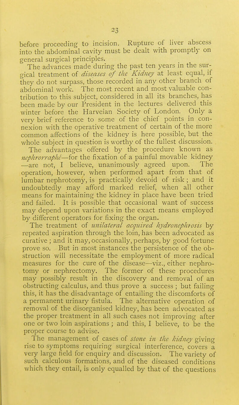 before proceeding to incision. Rupture of liver abscess into the abdominal cavity must be dealt with promptly on general surgical principles. The advances made during the past ten years in the sur- gical treatment of diseases of the Kidney at least equal, if they do not surpass, those recorded in any other branch of abdominal work. The most recent and most valuable con- tribution to this subject, considered in all its branches, has been made by our President in the lectures delivered this winter before the Harveian Society of London. Only a very brief reference to some of the chief points in con- nexion with the operative treatment of certain of the more common affections of the kidney is here possible, but the whole subject in question is worthy of the fullest discussion. The advantages offered by the procedure known as nephrorrapJie—for the fixation of a painful movable kidney —are not, I believe, unanimously agreed upon. The operation, however, when performed apart from that of lumbar nephrotomy, is practically devoid of risk ; and it undoubtedly may afford marked relief, when all other means for maintaining the kidney in place have been tried and failed. It is possible that occasional want of success may depend upon variations in the exact means employed by different operators for fixing the organ. The treatment of unilateral acquired hydronephrosis by repeated aspiration through the loin, has been advocated as curative ; and it may, occasionally, perhaps, by good fortune prove so. But in most instances the persistence of the ob- struction will necessitate the employment of more radical measures for the cure of the disease—viz., either nephro- tomy or nephrectomy. The former of these procedures may possibly result in the discovery and removal of an obstructing calculus, and thus prove a success ; but failing this, it has the disadvantage of entailing the discomforts of a permanent urinary fistula. The alternative operation of removal of the disorganised kidney, has been advocated as the proper treatment in all such cases not improving after one or two loin aspirations ; and this, I believe, to be the proper course to advise. The management of cases of stone in the kidney giving rise to symptoms requiring surgical interference, covers a very large field for enquiry and discussion. The variety of such calculous formations, and of the diseased conditions which they entail, is only equalled by that of the questions