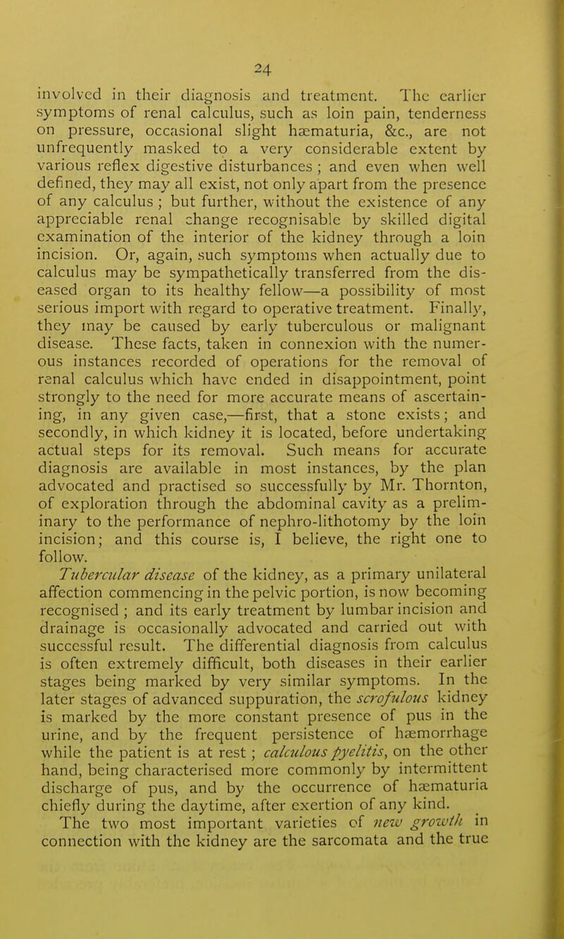 involved in their diagnosis and treatment. The earlier symptoms of renal calculus, such as loin pain, tenderness on pressure, occasional slight haematuria, &c., are not unfrequently masked to a very considerable extent by various reflex digestive disturbances ; and even when well defined, they may all exist, not only apart from the presence of any calculus ; but further, without the existence of any appreciable renal change recognisable by skilled digital examination of the interior of the kidney through a loin incision. Or, again, such symptoms when actually due to calculus may be sympathetically transferred from the dis- eased organ to its healthy fellow—a possibility of most serious import with regard to operative treatment. Finally, they may be caused by early tuberculous or malignant disease. These facts, taken in connexion with the numer- ous instances recorded of operations for the removal of renal calculus which have ended in disappointment, point strongly to the need for more accurate means of ascertain- ing, in any given case,—first, that a stone exists; and secondly, in which kidney it is located, before undertaking actual steps for its removal. Such means for accurate diagnosis are available in most instances, by the plan advocated and practised so successfully by Mr. Thornton, of exploration through the abdominal cavity as a prelim- inary to the performance of nephro-lithotomy by the loin incision; and this course is, I believe, the right one to follow. Tubercular disease of the kidney, as a primary unilateral affection commencing in the pelvic portion, is now becoming recognised ; and its early treatment by lumbar incision and drainage is occasionally advocated and carried out with successful result. The differential diagnosis from calculus is often extremely difficult, both diseases in their earlier stages being marked by very similar symptoms. In the later stages of advanced suppuration, the scrofulous kidney is marked by the more constant presence of pus in the urine, and by the frequent persistence of haemorrhage while the patient is at rest; calculous pyelitis, on the other hand, being characterised more commonly by intermittent discharge of pus, and by the occurrence of haematuria chiefly during the daytime, after exertion of any kind. The two most important varieties of iieiv grozvth in connection with the kidney are the sarcomata and the true