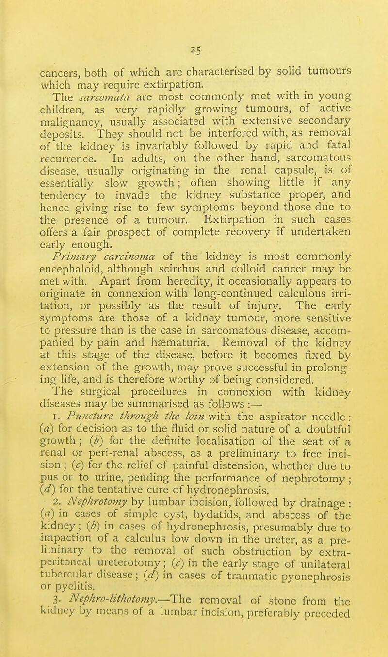 cancers, both of which are characterised by solid tumours which may require extirpation. The sarcomata are most commonly met with in young children, as very rapidly growing tumours, of active malignancy, usually associated with extensive secondary deposits. They should not be interfered with, as removal of the kidney is invariably followed by rapid and fatal recurrence. In adults, on the other hand, sarcomatous disease, usually originating in the renal capsule, is of essentially slow growth; often showing little if any tendency to invade the kidney substance proper, and hence giving rise to few symptoms beyond those due to the presence of a tumour. Extirpation in such cases offers a fair prospect of complete recovery if undertaken early enough. Primary carci?ioma of the kidney is most commonly encephaloid, although scirrhus and colloid cancer may be met with. Apart from heredity, it occasionally appears to originate in connexion with long-continued calculous irri- tation, or possibly as the result of injury. The early symptoms are those of a kidney tumour, more sensitive to pressure than is the case in sarcomatous disease, accom- panied by pain and haematuria. Removal of the kidney at this stage of the disease, before it becomes fixed by extension of the growth, may prove successful in prolong- ing life, and is therefore worthy of being considered. The surgical procedures in connexion with kidney diseases may be summarised as follows :— 1. Puiiciure through the loifi with, the aspirator needle: (a) for decision as to the fluid or solid nature of a doubtful growth; {b) for the definite localisation of the seat of a renal or peri-renal abscess, as a preliminary to free inci- sion ; {c) for the relief of painful distension, whether due to pus or to urine, pending the performance of nephrotomy ; (d) for the tentative cure of hydronephrosis. 2. NepJirotomy by lumbar incision, followed by drainage : {a) in cases of simple cyst, hydatids, and abscess of the kidney; {p) in cases of hydronephrosis, presumably due to impaction of a calculus low down in the ureter, as a pre- liminary to the removal of such obstruction by extra- peritoneal ureterotomy; {c) in the early stage of unilateral tubercular disease; {d) in cases of traumatic pyonephrosis or pyelitis. 3. Nephro-lithotomy.—The removal of stone from the kidney by means of a lumbar incision, preferably preceded
