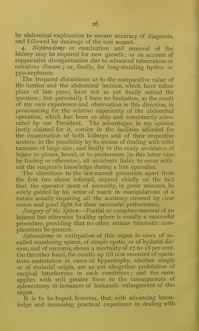 by abdominal exploration to ensure accuracy of diagnosis, and followed by drainage of the loin wound. 4. Nephrectomy or enucleation and removal of the kidney may be required for new growth; or on account of suppurative disorganisation due to advanced tuberculous or calculous disease ; or, finally, for long-standing hydro- or pyo-nephrosis. The frequent discussions as to the comparative value of the lumbar and the abdominal incision, which have taken place of late years, have not as yet finally settled the question; but personally I have no hesitation, as the result of my own experience and observation in this direction, in pronouncing for the relative superiority of the abdominal operation, which has been so ably and consistently advo- cated by our President. The advantages, in my opinion justly claimed for it, consist in the facilities afforded for the examination of both kidneys and of their respective ureters; in the possibility by its means of dealing with solid tumours of large size; and finally in the ready avoidance of injury to pleura, bowel, or to peritoneum (in this latter case by fouling or otherwise), all accidents liable to occur with- out the surgeon's knowledge during a loin operation. The objections to the last-named procedure, apart from the first two above inferred, depend chiefly on the fact that the operator must of necessity, in great measure, be solely guided by his sense of touch in manipulations of a nature usually requiring all the accuracy ensured by clear vision and good light for their successful performance. Surgery of tJie Spleen.— Partial or complete removal of an injured but otherwise healthy spleen is usually a successful procedure, providing that no other serious traumatic com- plications be present. Splenectomy or extirpation of this organ in cases of so- called wandering spleen, of simple cystic^ or of hydatid dis- ease, and of sarcoma, shows a mortality of 17 to 18 per cent. On the other hand, the results up till now recorded of opera- tions undertaken in cases of hypertrophy, whether simple or of malarial origin, are as yet altogether prohibitive of surgical interference in such conditions; and the same applies with still greater force to the consequences of splenectomy in instances of leukaemic enlargement of this organ. It is to be hoped, however, that, with advancing know- ledge and increasing practical experience in dealing with