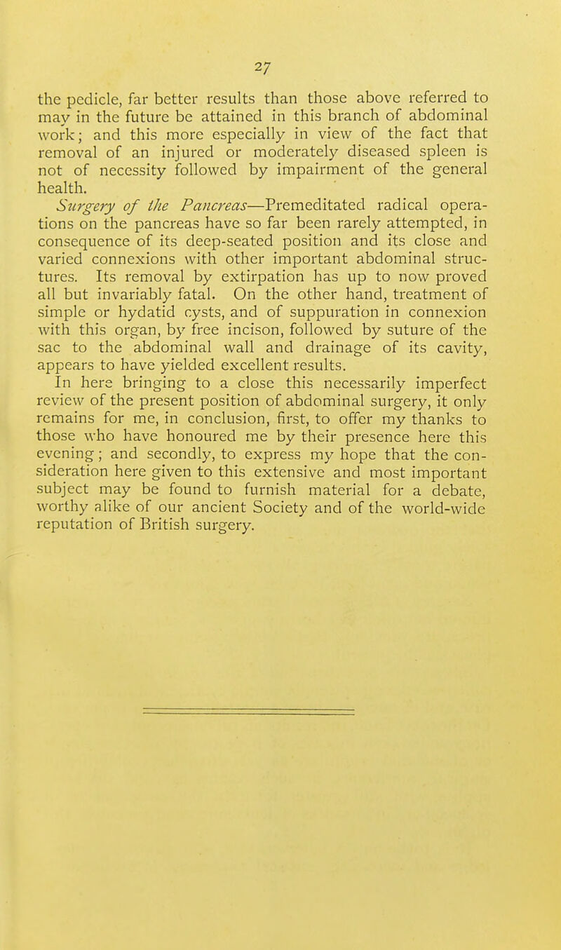the pedicle, far better results than those above referred to may in the future be attained in this branch of abdominal work; and this more especially in view of the fact that removal of an injured or moderately diseased spleen is not of necessity followed by impairment of the general health. Surgery of the Pancreas—Premeditated radical opera- tions on the pancreas have so far been rarely attempted, in consequence of its deep-seated position and its close and varied connexions with other important abdominal struc- tures. Its removal by extirpation has up to now proved all but invariably fatal. On the other hand, treatment of simple or hydatid cysts, and of suppuration in connexion with this organ, by free incison, followed by suture of the sac to the abdominal wall and drainage of its cavity, appears to have yielded excellent results. In here bringing to a close this necessarily imperfect review of the present position of abdominal surgery, it only remains for me, in conclusion, first, to offer my thanks to those who have honoured me by their presence here this evening; and secondly, to express my hope that the con- sideration here given to this extensive and most important subject may be found to furnish material for a debate, worthy alike of our ancient Society and of the world-wide reputation of British surgery.
