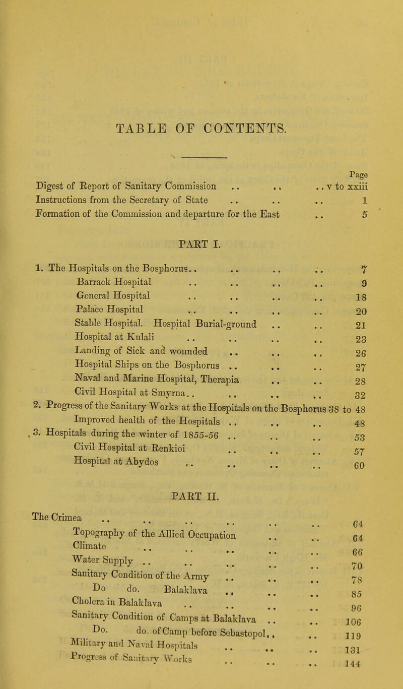 TABLE OF CONTENTS. Page Digest of Report of Sanitary Commission .. ., .. v to xxiii Instructions from the Secretary of State .. .. .. 1 Formation of the Commission and departure for the East .. 5 PART I. 1. The Hospitals on the Bosphorus.. • • • • ^ Barrack Hospital • • • % 9 General Hospital • • •• 18 Palace Hospital 20 Stable Hospital. Hospital Burial-ground 21 Hospital at Kulali «• • • 23 Landing of Sick and wounded • • • I 26 Hospital Ships on the Bosphorus .. • • • • 27 Naval and Marine Hospital, Therapia •« • • 28 Civil Hospital at Smyrna.. • • at 32 2. Progress of the Sanitary Works at the Hospitals on the Bosphorus 38 to 48 Improved health of the Hospitals .. 48 3. Hospitals during the winter of 1855-56 • • •. 53 Civil Hospital at Renkioi 57 Hospital at Abydos 60 PART II. The Crimea • • • • • • .. Topography of the Allied Occupation Climate , .. Water Supply .. Sanitary Condition of the Army Do do. Balaklava Cholera in Balaklava Sanitary Condition of Camps at Balaklava Do. do of Camp before Sebastopol Military and Navnl Hospitals Progress of Saiiitary Works 64 64 66 70 78 85 96 106 119 131 144