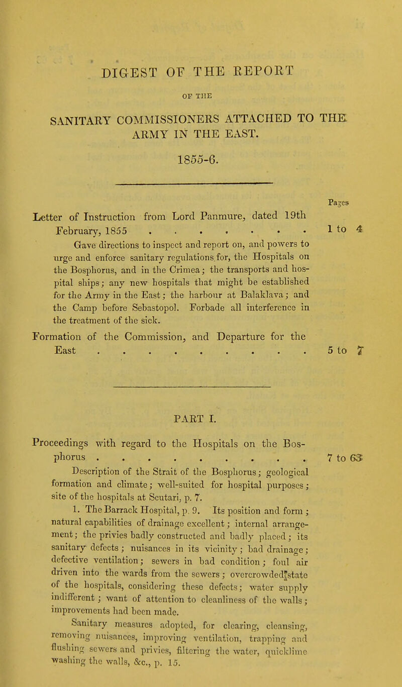 DIGEST OF THE REPOET OF THE SANITARY COMMISSIONERS ATTACHED TO THE ARMY IN THE EAST. 1855-6. Pages Letter of Instruction from Lord Panmure, dated 19th February, 1855 1 to 4 Gave directions to inspect and report on, and powers to urge and enforce sanitary regulations,for, the Hospitals on the Bospliorus, and in the Crimea; the transports and hos- pital ships; any new hospitals that might be established for the Army in the East; the liarbour at Balaklava; and the Camp before Sebastopol. Forbade all interference in the treatment of the sick. Formation of the Commission, and Departure for the East ........ . 5 to 7 PART I. Proceedings with regard to the Hospitals on the Bos- phorus 7 to 6S Description of the Strait of tlie Bospliorus; geological formation and climate; well-suited for hospital purposes; site of the hospitals at Scutari, p. 7. 1. The Barrack Hospital, p. 9. Its position and form ; natural capabilities of drainage excellent; internal arrange- ment ; the privies badly constructed and badly placed; its sanitary defects; nuisances in its vicinity; bad drainage; defective ventilation; sewers in bad condition; foul air driven into the wards from the sewers; overcrowdedstate of the hospitals, considering these defects; water supply indifferent; want of attention to cleanliness of the walls; improvements had been made. Sanitary measures adopted, for clearing, cleansing, removing nuisances, improving ventilation, trapping and flushing sewers and privies, filtering the water, quicklime washing the walls, &c., p. 15.