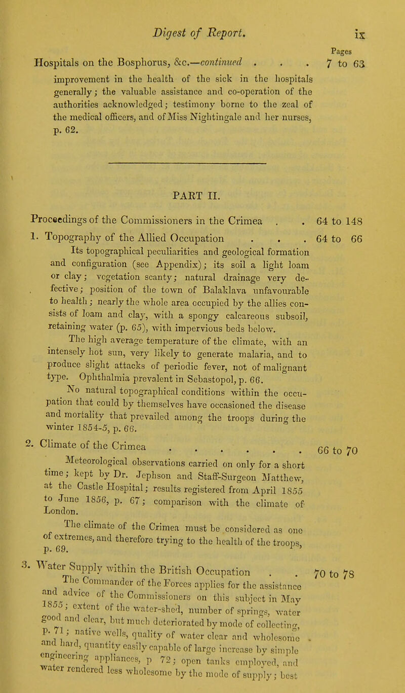 Pages Hospitals on the Bosphorus, &c.—continued . , . 7 to 63 improvement in the health of the sick in the hospitals generally; the valuable assistance and co-operation of the authorities acknowledged; testimony borne to the zeal of the medical officers, and of Miss Nightingale and her nurses, p. 62, PART II. Proceedings of the Commissioners in the Crimea . . 64 to 148 1. Topograph)' of the Allied Occupation . . . 64 to 66 Its topographical peculiarities and geological formation and configuration (see Appendix); its soil a light loam or clay; vegetation scanty; natural drainage very de- fective; position of the town of Balaklava unfavourable to health; nearly the whole area occupied by the allies con- sists of loam and clay, with a spongy calcareous subsoil, retaining water (p. 65), with impervious beds below. G II 1^ ] 1 average temperature of the climate, with an intensely hot sun, very likely to generate malaria, and to produce slight attacks of periodic fever, not of malignant type. Ophthalmia prevalent in Sebastopol, p. 66. ^ No natural topographical conditions within the occu- pation that could by themselves have occasioned the disease and mortality that prevailed among the troops during the winter 185 4-5, p. 66. 2- Climate of the Crimea 66 to 70 Meteorological observations carried on only for a short time; kept by Dr. Jephson and Staff-Surgeon Matthew, at the Castle Hospital; results registered from April 1855 to June 1856, p. 67; comparison with the climate of London. Tlie climate of the Crimea must be considered as one of extremes, and therefore trying to the healtl) of the troops p. 69. ^ ' 3. Water Supply within the British Occupation . . 70 to 78 The Commander of the Forces applies for the assistance and advice of the Commissioners on this subject in May 1855; extent of the wator-shed, number of springs, water good and clear, but much deteriorated by mode of collecting, p. 71; native wells, quality of water clear and wholesonre - ancl l.ard, quantity easily capable of large increase by simple engmeenng appliances, p 72; open tanks employed, and water rendered less wholesome by the mode of supply; best