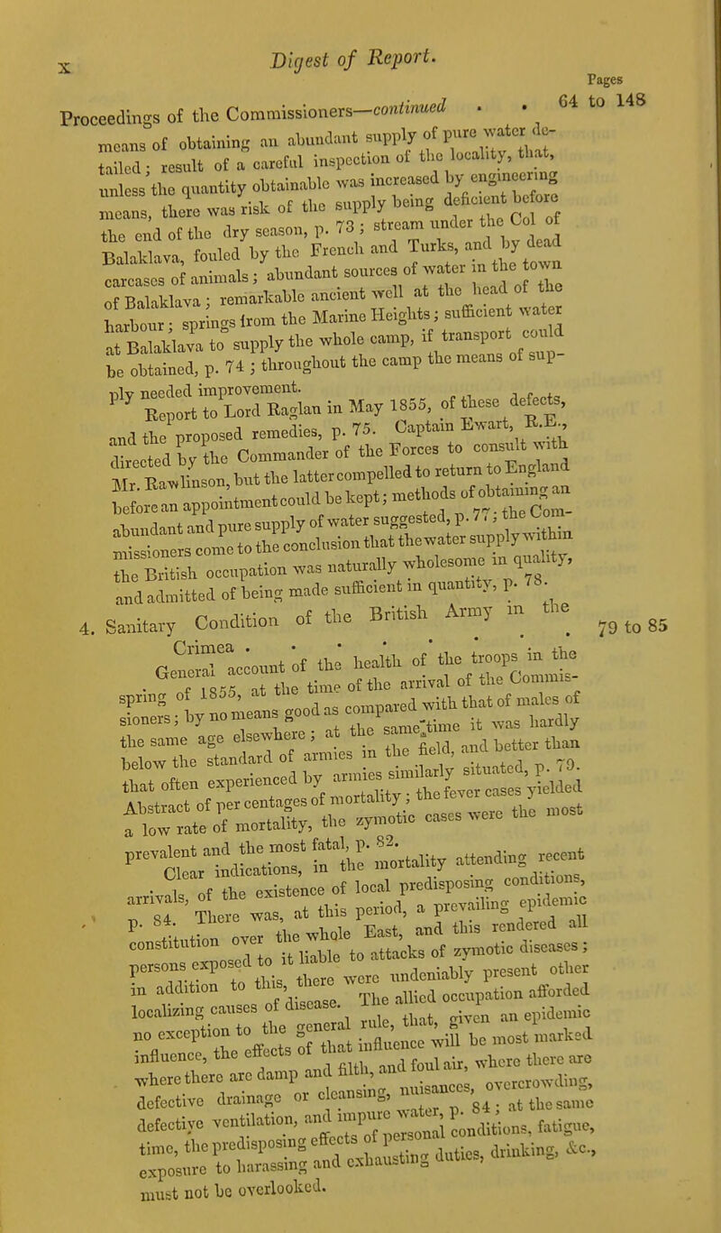 Pages Proceedings of the Commissioners-co«l.W . . 64 to 148 mens of obtaining an 'i'^^^'j ^^^Ta^ tilled ■ result ot » oaietul inslJoction ot tl.o locality, that, un ss ft quantity oMainaUo was increased by engmeermg unless tue H , ^f. sunnlv being deficient before xneans, tbere was risk o£ the ^'^^ Col of the end of the dry season, p. 73 stream unaer Balaklava, fouled by tbe French and Turks, and by dead carcases oJ animals; abundant sources of wa er - the own of Balaklava; remarkable ancient we 1 at tl- ^-d of th harbour • sprincrs Irom the Marine Heights; sufficient v\ atet JkJ: to supply the whole camp, ^^^^ be obtained, p. 74 ; throughout the camp the means of sup- ^^^K:pSXaninMay.S5.of^esede.^^ .nd the proposed remedies, p. 75. Captam Lwart, R.E 'Erected by the Commander of the Forces to consult with Mr taion but the latter compelled to return to England S« o.;tmentcouldbek^^^ ,K„„dant and pure supply of water suggested, p. 7,, tne oora c2e to the elusion tl,at thewater supply., hn r Britii occupation was naturally wholesome m quahty, Ind admitted ot being made sufieient m quantity, p. 78 4. Sanitavy Condition o£ the British Amy m the refs;i;roii«...sc<.pa^^^ rrLtr=;nittbc|.^ that often experienced hy '^''^l^^ts^^^^ ''^Sltdlcir: T£ — attending r«ent ..Xf the existence of ^^'^^f^^J^ 84 There was, at this period, a picyauin„ p ^' t: r nvpr the whole East, and this rendered all constitution ^^^^^^^^^^^^ attacks of zymotic diseases; r--^?!^P°^,f ^^if to were undeniably present other in addition to localizing causes of disease i epidemic no exception to the gener ^^^^^ ^^^^^^ influence, the effects of ^ m^^ ^. there are . ^here there are damp and ^^^^^^^^ J overcrowding, defective drainage or cleansmg,  . aefectiye ventilation, fatigue, must not he overlooked.