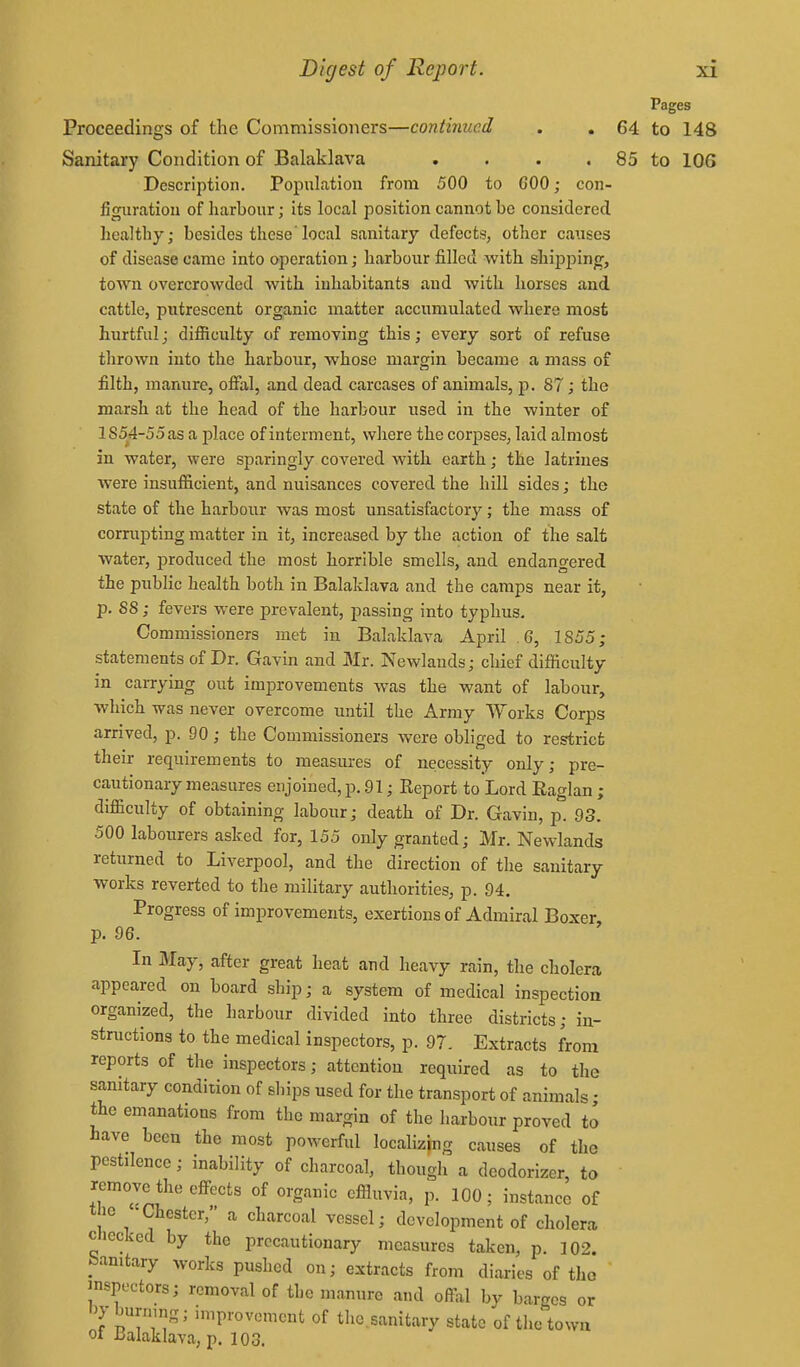 Pages Proceedings of the Commissioners—continued . . 64 to 148 Sanitary Condition of Balaklava . . . . 85 to 106 Description. Population from 500 to GOO; coii- figiiratiou of harbour; its local position cannot be considered healthy; besides these' local sanitary defects, other causes of disease came into operation; harbour filled with shijjj^ing, town overcrowded with inhabitants and with horses and cattle, putrescent organic matter accumulated where most hurtful; difficulty of removing this; every sort of refuse thrown into the harbour, whose margin became a mass of filth, manure, ofial, and dead carcases of animals, ]). 87; the marsh at the head of the harbour used in the winter of lS54-55as a place of interment, where the corpses, laid almost in water, were sparingly covered with earth; the latrines were insufficient, and nuisances covered the hill sides; the state of the harbour was most unsatisfactory; the mass of corrupting matter in it, increased by the action of the salt water, produced the most horrible smells, and endangered the public health both in Balaklava and the camps near it, p. S8; fevers were prevalent, passing into typhus. Commissioners met in Balaklava April .6, 1855; statements of Dr. Gavin and Mr. Newlands; chief difficulty in carrying out improvements was the want of labour, which was never overcome until the Army Works Corps arrived, p. 90; the Commissioners were obliged to restrict their requirements to measures of necessity only; pre- cautionary measures enjoined, p. 91; Report to Lord Eaglan; difficulty of obtaining labour; death of Dr. Gavin, p. 93. 500 labourers asked for, 155 only granted; Mr. Newlands returned to Liverpool, and the direction of the sanitary works reverted to the military authorities, p. 94. Progress of improvements, exertions of Admiral Boxer, p. 96. In May, after great heat and heavy rain, the cholera appeared on board ship; a system of medical inspection organized, the harbour divided into three districts; in- structions to the medical inspectors, p. 97. Extracts from reports of the inspectors; attention required as to the sanitary condition of ships used for the transport of animals • the emanations from the margin of the harbour proved to have been the most powerful localizing causes of the pestilence; inability of charcoal, though a deodorizer, to remove the effects of organic efiluvia, p. 100; instance of the '-Chester, a charcoal vessel; development of cholera checked by the precautionary measures taken, p. 102. bamtary works pushed on; extracts from diaries of the inspectors; removal of the manure and offal by barges or 1^ burning; improvement of tho sanitary state of tlie'towu ot JJalaklava, p. 103.