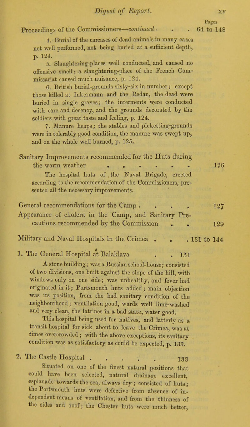 Pages Proceedings of the Commissioners—continued. . . 64 to 148 4. Burial of the carcases of dead animals in many cases not well performed, not being buried at a sufficient depth, p. 124. 5. Slaughtering-places well conducted, and caused no offensive smell; a slaughtering-place of the French Com- missariat caused much nuisance, p. 124. 6. British burial-grounds sixty-six in number; except those killed at Inkermann and the Redan, the dead were buried in single graves; the interments were conducted ■with care and decency, and the grounds decorated by the soldiers with great taste and feeling, p. 124. 7. Manure heaps; the stables and picketting-grounds were in tolerably good condition, the manure was swept up, and on the whole weU burned, p. 125. Sanitary Improvements recommended for the Huts during the warm weather • • . . . ■ 126 The hospital huts of , the Naval Brigade, erected according to the recommendation of the Commissioners, pre- sented all the necessary improvements. General recommendations for the Camp .... 127 Appearance of cholera in the Camp, and Sanitary Pre- cautions recommended by the Commission . . 129 Military and Naval Hospitals in the Crimea . , . 131 to 144 1. The General Hospital at Balaklava . .131 A stone building; was a Russian school-house; consisted of two divisions, one built against the slope of the hill, with windows only on one side; was unhealthy, and fever had originated in it; Portsmouth huts added; main objection was its position, from the bad sanitary condition of the neighbourhood; ventilation good, wards well lime-washed and very clean, the latrines in a bad state, water good. This hospital being used for natives, and latterly as a transit hospital for sick about to leave the Crimea, was at times overcrowded ; with the above exceptions, its sanitary condition was as satisfactory as could be expected, p. 133. 2. The Castle Hospital 133 Situated on one of the finest natural positions that could have been selected, natural drainage excellent, esplanade towards the sea, always dry ; consisted of huts; the Portsmouth huts were defective from absence of in- dependent means of ventilation, and from the thinness of the sides and roof; the Chester huts were much better,