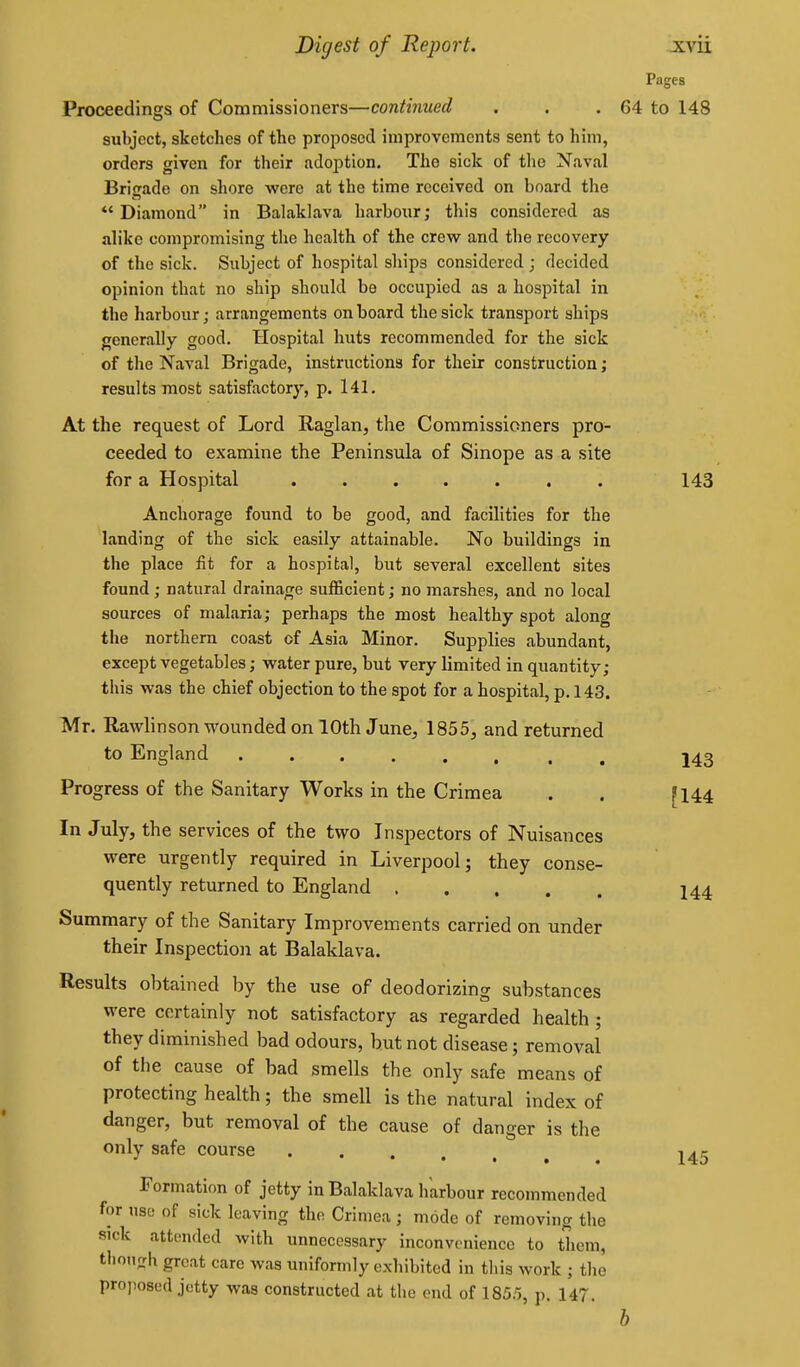 Pages Proceedings of Commissioners—continued . . . 64 to 148 subject, sketches of the proposed improvements sent to him, orders given for their adoption. The sick of the Naval Brigade on shore were at the time received on board the *'Diamond in Balaklava harbour; this considered as alike compromising tlie health of the crew and the recovery of the sick. Subject of hospital ships considered ; decided opinion that no ship should be occupied as a hospital in the liarbour; arrangements on board the sick transport ships generally good. Hospital huts recommended for the sick of tlie Naval Brigade, instructions for their construction; results most satisfactory, p. 141. At the request of Lord Raglan, the Commissioners pro- ceeded to examine the Peninsula of Sinope as a site for a Hospital ....... 143 Anchorage found to be good, and facilities for the landing of the sick easily attainable. No buildings in the place fit for a hospital, but several excellent sites found; natural drainage sufficient; no marshes, and no local sources of malaria; perhaps the most healthy spot along the northern coast of Asia Minor. Supplies abundant, except vegetables; water pure, but very limited in quantity; this was the chief objection to the spot for a hospital, p. 143. Mr. Rawlinson wounded on 10th June, 1855, and returned to England 143 Progress of the Sanitary Works in the Crimea . . [144 In July, the services of the two Inspectors of Nuisances were urgently required in Liverpool; they conse- quently returned to England I44 Summary of the Sanitary Improvements carried on under their Inspection at Balaklava. Results obtained by the use of deodorizing substances were certainly not satisfactory as regarded health ; they diminished bad odours, but not disease; removal of the cause of bad smells the only safe means of protecting health; the smell is the natural index of danger, but removal of the cause of danger is the only safe course ^45 Formation of jetty in Balaklava harbour recommended for use of sick leaving the Crimea ; mode of removing the sick attended with unnecessary inconvenience to them, thongii great care was uniformly exhibited in tliis work ; tlie projiosed jetty was constructed at the end of 1855, p. 147.