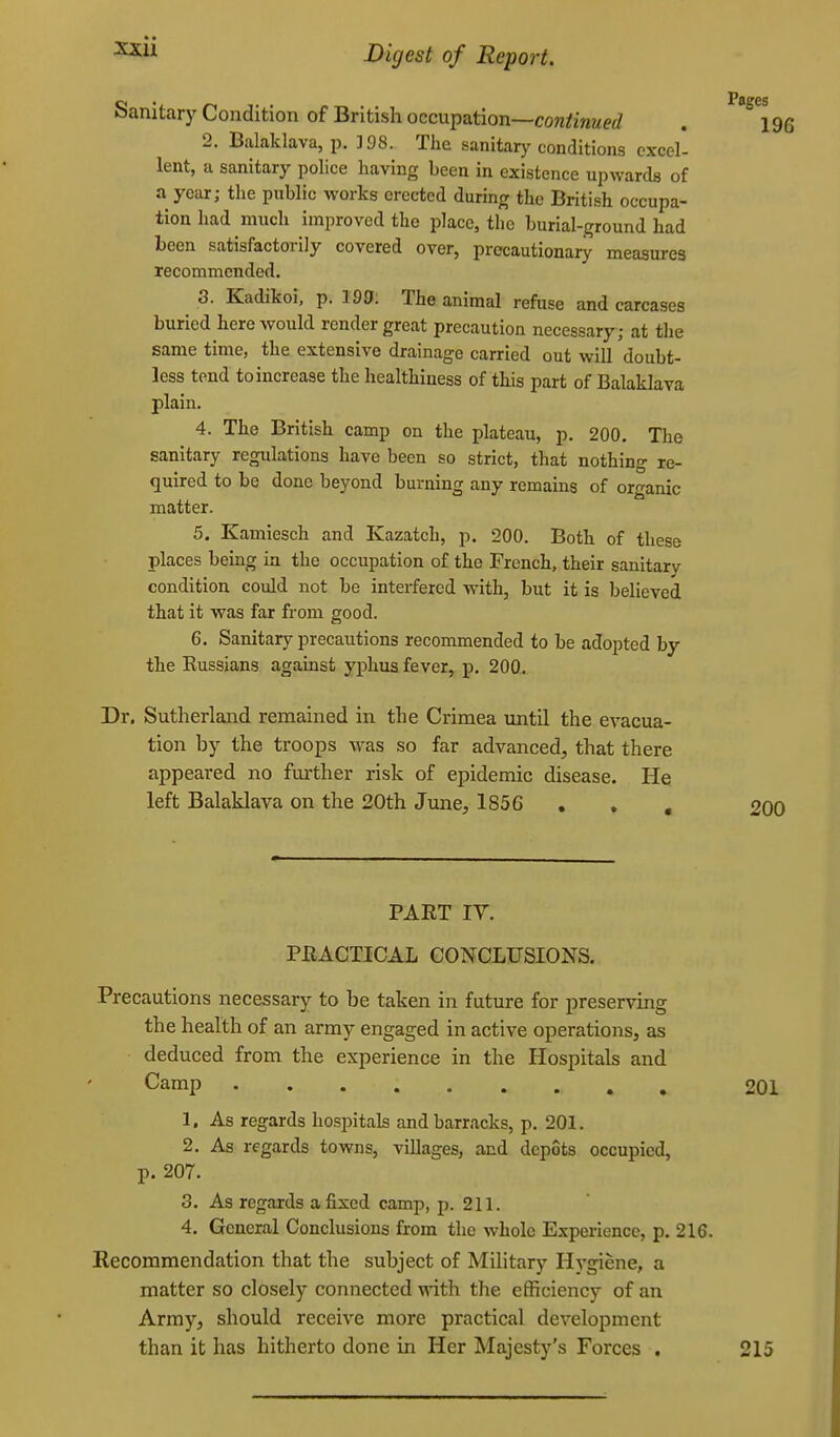 Sanitarjr Condition of British occupation—con^inwerf . iqg 2. Balaklava, p. 198. The sanitary conditions excel- lent, a sanitary police having been in existence upwards of a year; the public works erected during the British occupa- tion had much improved the place, the burial-ground had been satisfactorily covered over, precautionary measures recommended. 3. Kadikoi, p. 199. The animal refuse and carcases buried here would render great precaution necessary; at the same time, the extensive drainage carried out will doubt- less tend to increase the healthiness of this part of Balaklava plain. 4. The British camp on the plateau, p. 200. The sanitary regulations have been so strict, that nothing re- quired to be done beyond burning any remains of organic matter. 5. Kamiesch and Kazatch, p. 200. Both of these places being in the occupation of the French, their sanitary condition could not be interfered with, but it is believed that it was far from good. 6. Sanitary precautions recommended to be adopted by the Russians against yphus fever, p. 200. Dr. Sutherland remained in the Crimea until the evacua- tion by the troops was so far advanced, that there appeared no further risk of epidemic disease. He left Balaklava on the 20th June, 1856 , , , 200 PART IV. PEACTICAL CONCLUSIONS. Precautions necessary to be taken in future for preserving the health of an army engaged in active operations, as deduced from the experience in the Hospitals and Camp , 201 1. As regards hosjDitals and barracks, p. 201. 2. As regards towns, villages, and depots occupied, p. 207. 3. As regards a fixed camp, p. 211. 4. General Conclusions from the whole Experience, p. 216. Recommendation that the subject of Military Hygiene, a matter so closely connected with the eflSciency of an Army, should receive more practical development than it has hitherto done in Her Majesty's Forces . 215