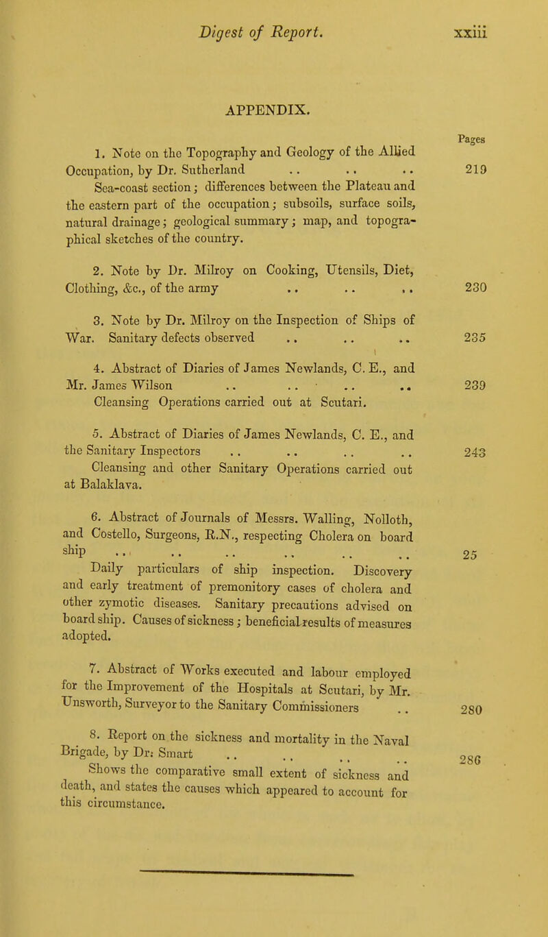 APPENDIX. Pages 1. Note on tlic Topography and Geology of the Allied Occupation, by Dr. Sutherland .. .. .. 219 Sea-coast section; diflferences between the Plateau and the eastern part of the occupation; subsoils, surface soils, natural drainage; geological summary; map, and topogra- phical sketches of the country. 2. Note by Dr. Milroy on Cooking, Utensils, Diet, Clothing, &c., of the army .. .. ,. 230 3. Note by Dr. Milroy on the Inspection of Ships of War. Sanitary defects observed .. .. .. 235 4. Abstract of Diaries of James Newlands, C. E., and Mr. James Wilson .. .. • .. .. 239 Cleansing Operations carried out at Scutari. 5. Abstract of Diaries of James Newlands, C. E., and the Sanitary Inspectors .. .. .. .. 243 Cleansing and other Sanitary Operations carried out at Balaklava. 6. Abstract of Journals of Messrs. Walling, Nolloth, and Costello, Surgeons, R.N,, respecting Cholera on board s^i^P 25 Daily particulars of ship inspection. Discovery and early treatment of premonitory cases of cholera and other zymotic diseases. Sanitary precautions advised on board ship. Causes of sickness; beneficialresults of measures adopted. 7. Abstract of Works executed and labour employed for the Improvement of the Hospitals at Scutari, by Mr. Unsworth, Surveyor to the Sanitary Commissioners .. 280 8. Report on the sickness and mortality in the Naval Brigade, by Dr.- Smart Shows the comparative small extent of sickness and death, and states the causes which appeared to account for this circumstance. 28G