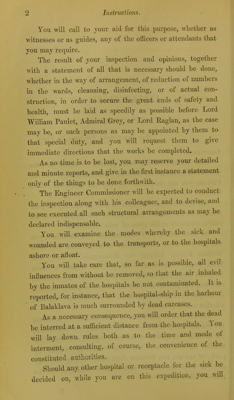 You will call to your aid for this purpose, whether as witnesses or as guides, any of the officers or attendants that you may require. The result of your inspection and opinions, together with a statement of all that is necessary should be done, whether in the way of arrangement, of reduction of numbers in the wards, cleansing, disinfecting, or of actual con- struction, in order to secure the great ends of safety and health, must be laid as speedily as possible before Lord William Paulet, Admiral Grey, or Lord Raglan, as the case may be, or such persons as may be ai^pointed by them to that special duty, and you will request them to give immediate directions that the works be completed. As no time is to be lost, you may reserve your detailed and minute reports, and give in the first instance a statement only of the things to be done forthwith. The Engineer Commissioner will be expected to conduct the inspection along with his colleagues, and to demise, and to see executed all such structural arrangements as may be declared indispensable. You will examine the modes whereby the sick and wounded are conveyed to the transports, or to the hospitals ashore or afloat. Y^ou wiU take care that, so far as is possible, all evil influences from without be removed, so that the aii- inhaled by the inmates of the hospitals be not contaminated. It is reported, for instance, that the hospital-ship in the harbour ' of Balaklava is much surrounded by dead carcases. As a necessary consequence, you will order that the dead be interred at a sufiicient distance from the hospitals. You will lay down rules both as to the time and mode of interment, consulting, of course, the convenience of the constituted authorities. Should any other hospital or receptacle for the sick be decided on, while you are on this expedition, you wiU