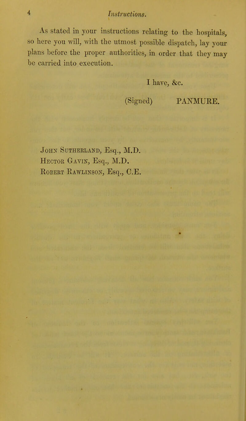 As stated in your instructions relating to the hospitals, so here you will, with the utmost possible dispatch, lay your plans before the proper authorities, in order that they may be carried into execution. I have, &c. (Signed) PANMURE. JOHX SUTHEELAND, Esq., M.D. Hector Gavin, Esq., M.D. Robert Rawlinso:^, Esq., G.E.