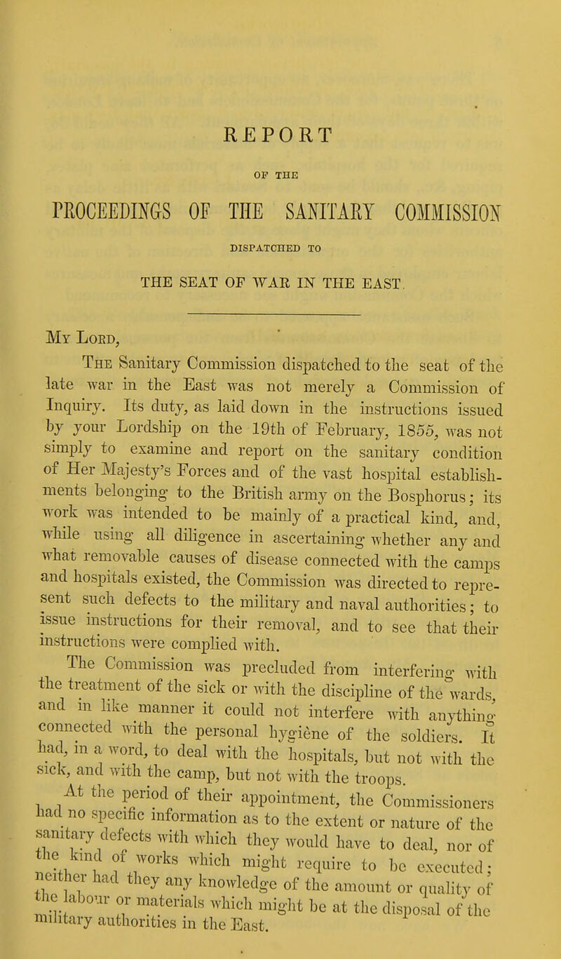 REPORT OP THE rROCEEDINGS OF THE SAHTARY COMMISSIO^( DISPATCHED TO THE SEAT OF WAR IN THE EAST. My Loed, The Sanitary Commission dispatched to the seat of the late war in the East was not merely a Commission of Inquiry. Its duty, as laid down in the instructions issued your Lordshi^D on the 19th of February, 1855, was not simply to examine and report on the sanitary condition of Her Majesty's Forces and of the vast hospital establish, ments belonging to the British army on the Bosphorus; its work was intended to be mainly of a practical kind, and, while using all diligence in ascertaining whether any and what removable causes of disease connected with the camps and hospitals existed, the Commission was directed to repre- sent such defects to the military and naval authorities; to issue instructions for their removal, and to see that their mstructions were complied with. The Commission was precluded from interferino- with the treatment of the sick or with the discipline of the wards and m like manner it could not interfere with an^^hin- connected with the personal hygiene of the soldiers, ft had, m a word, to deal with the hospitals, but not with the sick, and with the camp, but not with the troops At the period of their appointment, the Commissioners had no specific information as to the extent or nature of the sanitary defects with which they would have to deal, nor of neither had they any knowledge of the amount or quality of the abour or materials which might be at the disposal of the military authorities in the East.