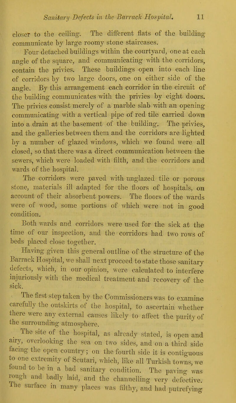 closer to the ceiling. The different flats of the building- communicate by large roomy stone staircases. Four detached buildings within the courtyard, one at each angle of the square, and communicating with the corridors, contain the privies. These buildings open into each line of corridors by two large doors, one on either side of the angle. By this arrangement each corridor in the circuit of the building communicates Avith the privies by eight doors. The privies consist merely of a marble slab with an opening communicating with a vertical pipe of red tile carried down into a drain at the basement of the building. The privies, and the galleries between them and the corridors are lighted by a number of glazed windows, Avhich we found were all closed, so that there was a direct communication between the sewers, which were loaded with filth, and the corridors and wards of the hospital. The corridors were paved with unglazed tile or j)orous stone, materials Ol adapted for the floors of hospitals, on account of their absorbent powers. The floors of the wards were of wood, some portions of which were not in good condition. Both wards and corridors were used for the sick at the time of our inspection, and the corridors had two rows of beds placed close together. Having given this general outline of the structure of the Barrack Hospital, we shall next proceed to state those sanitary defects, which, in our opinion, were calculated to interfere injuriously with the medical treatment and recovery of the sick. The first step taken by the Commissioners was to examine carefuUy the outskirts of the hospital, to ascertain whether there were any external causes likely to aff'ect the purity of the surrounding atmosphere. The site of the hospital, as already stated, is open and an-y, overlooking the sea on two sides, and on a third side facmg the open country; on the fourth side it is contiguous to one extremity of Scutari, which, like all Turkish towns, we found to be in a bad sanitary condition. The paving was rough and badly laid, and the channelling very defective. The surface in many places was filthy, and had putrefy mg