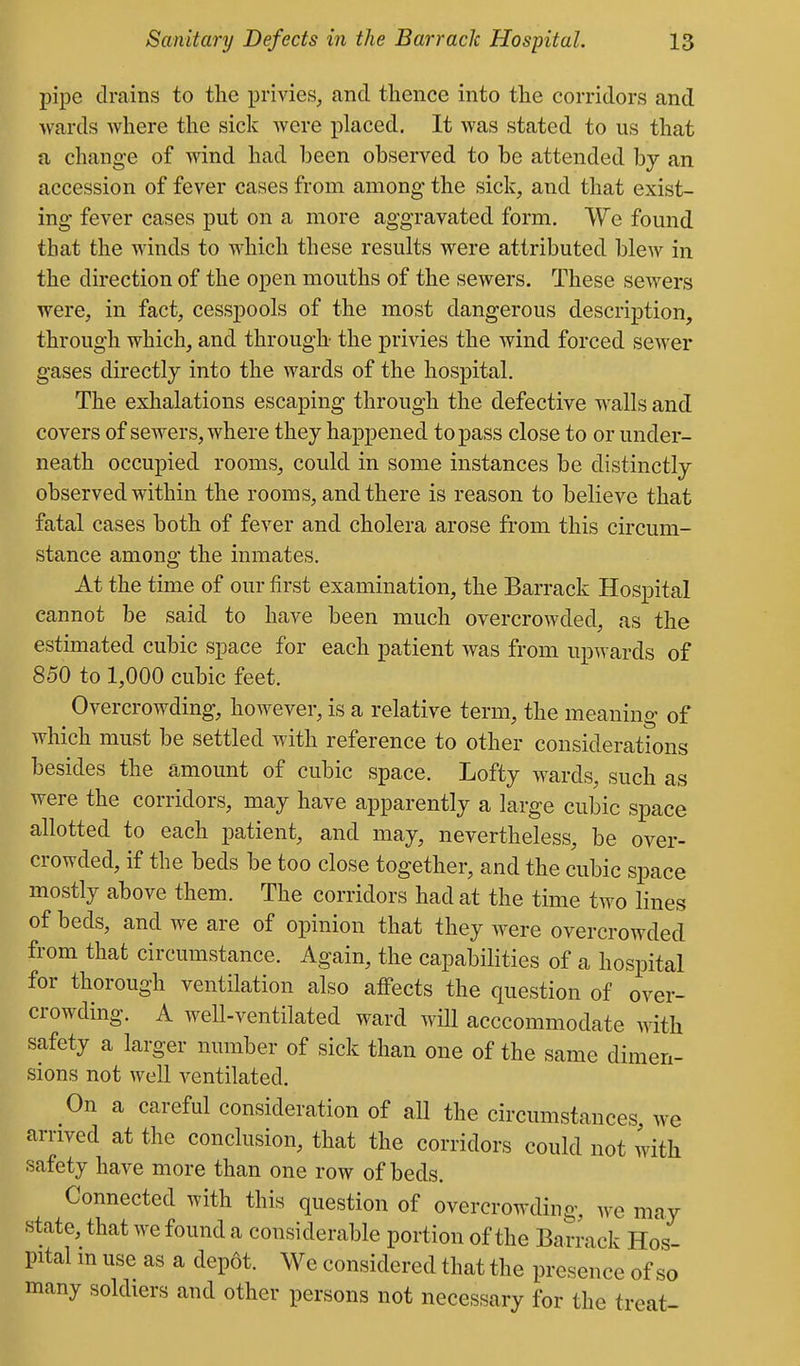 pipe drains to the privies, and thence into the corridors and wards where the sick were placed. It was stated to us that a change of wind had been observed to be attended by an accession of fever cases from among the sick, and that exist- ing fever cases put on a more aggravated form. We found that the Avinds to which these results were attributed blew in the direction of the open mouths of the sewers. These sewers were, in fact, cesspools of the most dangerous description, through which, and through- the privies the wind forced sewer gases directly into the wards of the hospital. The exhalations escaping through the defective walls and covers of sewers, where they happened to pass close to or under- neath occupied rooms, could in some instances be distinctly observed within the rooms, and there is reason to believe that fatal cases both of fever and cholera arose from this circum- stance among the inmates. At the time of our first examination, the Barrack Hospital cannot be said to have been much overcrowded, as the estimated cubic space for each patient Avas from upwards of 850 to 1,000 cubic feet. Overcrowding, however, is a relative term, the meaning of which must be settled with reference to other considerations besides the amount of cubic space. Lofty wards, such as were the corridors, may have apparently a large cubic space allotted to each patient, and may, nevertheless, be over- crowded, if the beds be too close together, and the cubic space mostly above them. The corridors had at the time two lines of beds, and we are of opinion that they were overcrowded from that circumstance. Again, the capabilities of a hospital for thorough ventilation also affects the question of over- crowding. A well-ventilated ward avHI acccommodate with safety a larger number of sick than one of the same dimen- sions not well ventilated. On a careful consideration of all the circumstances, we arrived at the conclusion, that the corridors could not with safety have more than one row of beds. Connected with this question of overcrowding, we may state, that we found a considerable portion of the Barrack Hos- pital in use as a depot. We considered that the presence of so many soldiers and other persons not necessary for the treat-