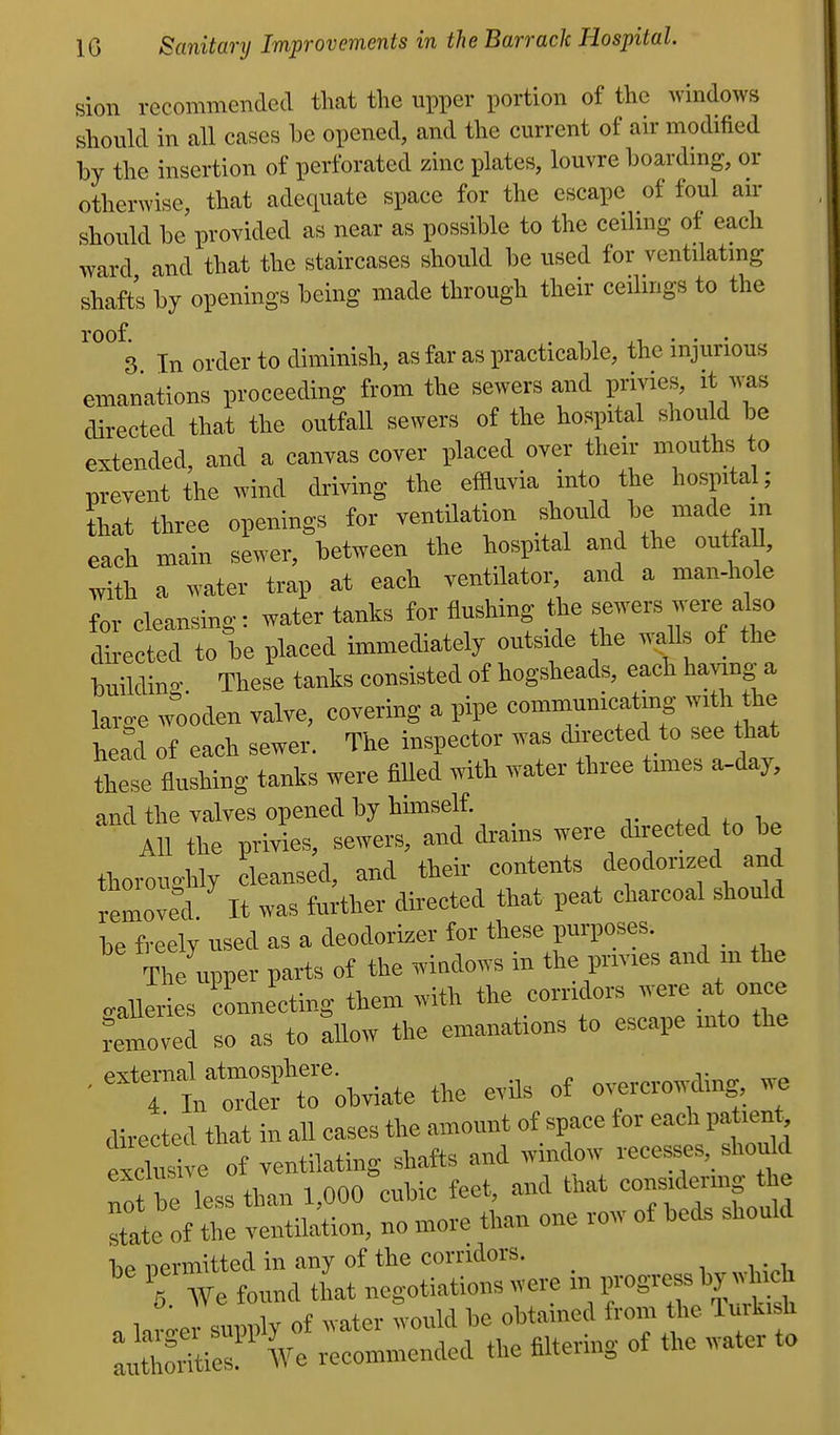 sion recommended that the upper portion of the windows should in all cases be opened, and the current of air modified by the insertion of perforated zinc plates, louvre boarding, or otherwise, that adequate space for the escape of foul au- should be provided as near as possible to the ceiling of each ward and that the staircases should be used for ventilating shafts by openings being made through their ceilings to the roof. . ,, • • • 3 In order to diminisli, as far as practicable, the injurious emanations proceeding from the sewers and privies, it was directed that the outfall sewers of the hospital should be extended, and a canvas cover placed over their mouths to prevent the wind driving the effluvia into the hospital; Lt three openings for ventilation should be made in each main sewer, between the hospital and the ontfaU, with a water trap at each ventilator, and a man-hole for cleansino-: water tanks for flushing the sewers were also directed to be placed immediately outside the waUs of the buildin- These tanks consisted of hogsheads, each having-^a large w'oden valve, covering a pipe communicating with the head of each sewer. The inspector was directed to see that these flushing tanks were fiUed with water three times a-day, and the valves opened by hmiself. t j f„ All the privies, sewers, and drains were directed to be thorono-hly cleansed, and their contents deodorized and removed It was further directed that peat charcoal should be freely used as a deodorizer for these purposes. The upper parts of the windows in the privies and m the naileries connecting them with the corridors were at once removed so as to allow the emanations to escape into the • '=Tt::Sef robviate the evils of o—g^ we directed that in all eases the amount of space for each pa lent, exclusive of ventilating shafts and window recesses, should 'oi be less than 1,000 cubic feet, and that considermg the ate of the ventilation, no more than one row of beds should nevmitted in any of the corridors. T We found that negotiations were in progress by which , » s™™lv of water would he obtained from the Turkish :Sie:! Ve -commended the filtering of the water to