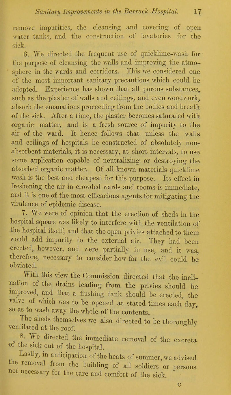remove impurities, the cleansing and covering- of o-pen water tanks, and the construction of laA'^atories for the sick. 6. ^Ye directed the frequent use of quicklime-M-ash for the purpose of cleansing the walls and improving the atmo- ■ sphere in the wards and corridors. This we considered one of the most important sanitary precautions which could be adopted. Experience has shown that all porous substances, such as the plaster of walls and ceilings, and even woodwork, absorb the emanations proceeding from the bodies and breath of the sick. After a time, the plaster becomes saturated with organic matter, and is a fresh source of impurity to the au' of the ward. It hence follows that unless the walls and ceihngs of hospitals be constructed of absolutely non- absorbent materials, it is necessary, at short intervals, to use some application capable of neutralizing or destroying the absorbed organic matter. Of all known materials quicklime wash is the best and cheapest for this purpose. Its effect in freshening the air in crowded wards and rooms is immediate, and it is one of the most efficacious agents for mitigating the virulence of epidemic disease. 7. We were of opinion that the erection of sheds in the hospital square was likely to interfere with the ventilation of the hospital itself, and that the open privies attached to them would add impurity to the external air. They had been erected, however, and were partially in use, and it was, therefore, necessary to consider how far the evil could be obviated. ^ With this view the Commission directed that the incli- nation of the drains leading from the privies should be improved, and that a flushing tank should be erected, the valve of which was to be opened at stated times each day, so as to wash aAvay the whole of the contents. The sheds themselves we also directed to be thorouo-hlv ventilated at the roof. 8. We directed the immediate removal of the excreta ot the sick out of the hospital. Lastly, in anticipation of the heats of summer, we advised the removal from the building of all soldiers or persons not necessary for the care and comfort of the sick