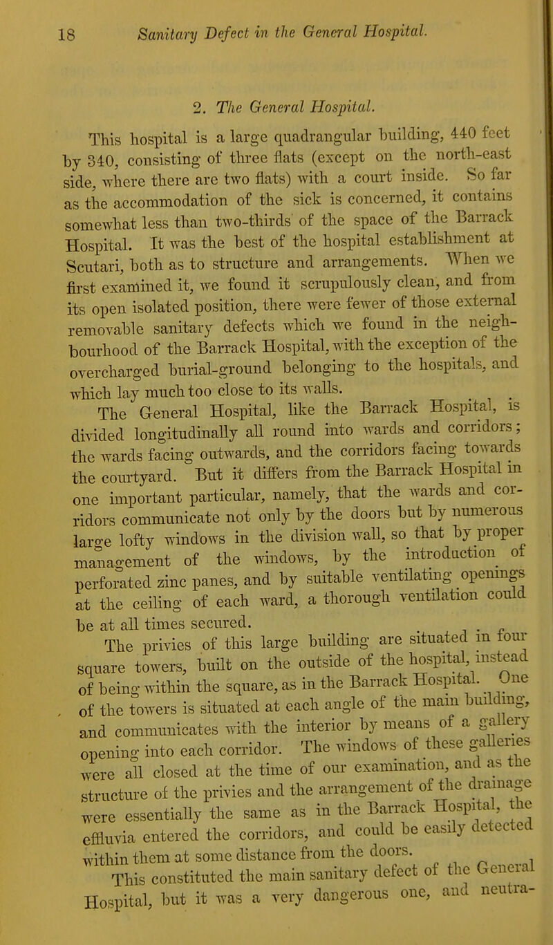 2. The General Hospital. This hospital is a large quadrangular building, 440 feet by 340, consisting of three flats (except on the north-east side, where there are two flats) with a court inside. So far as tile accommodation of the sick is concerned, it contains somewhat less than two-thirds of the space of the Barrack Hospital. It was the best of the hospital establishment at Scutari, both as to structure and arrangements. When we first examined it, we found it scrupulously clean, and from its open isolated position, there were fewer of those external removable sanitary defects which we found in the neigh- bourhood of the Barrack Hospital, with the exception of the overcharged burial-ground belonging to the hospitals, and which lay much too close to its walls. The General Hospital, like the Barrack Hospital, is divided longitudinally all round into wards and corridors; the wards facing outwards, and the corridors facing towards the courtyard. But it differs from the Barrack Hospital m one important particular, namely, that the wards and cor- ridors communicate not only by the doors but by numerous laro-e lofty windows in the division wall, so that by proper management of the windows, by the introdaction of perforated zinc panes, and by suitable ventilating openings at the ceiling of each ward, a thorough ventilation could be at all times secured. . The privies of this large building are situated m lour square towers, built on the outside of the hospital, instead of being within the square, as in the Barrack Hospital. One , of the towers is situated at each angle of the mam buildmg, and communicates with the interior by means of a gallery opening into each corridor. The windows of these galleries were all closed at the time of our examination, and as the structure of the privies and the arrangement of the drainage were essentially the same as in the Barrack Hospital, the effluvia entered the corridors, and could be easily detected within them at some distance from the doors. This constituted the main sanitary defect of the General Hospital, but it was a very dangerous one, and neutra-