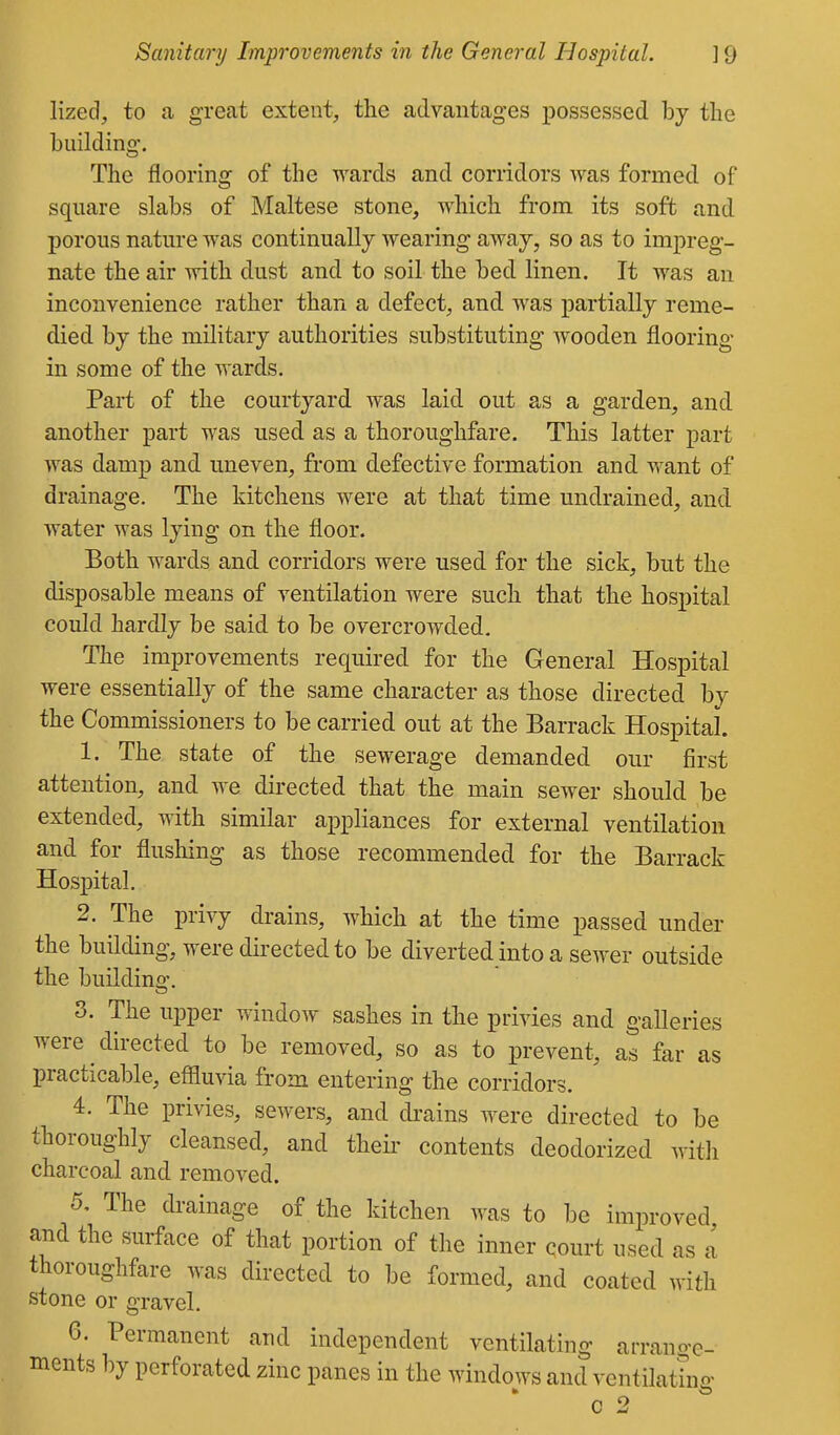 lized, to a great extent, the advantages iiossessed by the building. The flooring of the wards and corridors was formed of square slabs of Maltese stone, which from its soft and porous nature was continually wearing away, so as to impreg- nate the air with dust and to soil the bed linen. It was an inconvenience rather than a defect, and was partially reme- died by the military authorities substituting wooden flooring in some of the wards. Part of the courtyard was laid out as a garden, and another part was used as a thoroughfare. This latter part was damp and uneven, from defective formation and want of drainage. The kitchens were at that time undrained, and water was lying on the floor. Both wards and corridors were used for the sick, but the disposable means of ventilation were such that the hospital could hardly be said to be overcrowded. The improvements required for the General Hospital were essentially of the same character as those directed by the Commissioners to be carried out at the Barrack Hospital. 1. The state of the sewerage demanded our first attention, and we directed that the main sewer should be extended, with similar appliances for external ventilation and for flushing as those recommended for the Barrack Hospital. 2. The privy drains, which at the time passed under the building, were directed to be diverted into a sewer outside the building. 3. The upper window sashes in the privies and galleries were directed to be removed, so as to prevent, as far as practicable, effluvia from entering the corridors. 4. The privies, sewers, and drains were directed to be thoroughly cleansed, and their contents deodorized with charcoal and removed. 5. The drainage of the kitchen was to be improved and the surface of that portion of the inner court used as a thoroughfare was directed to be formed, and coated with stone or gravel. 6. Permanent and independent ventilating arrano-c- ments by perforated zinc panes in the windows and ventilathis' c 2