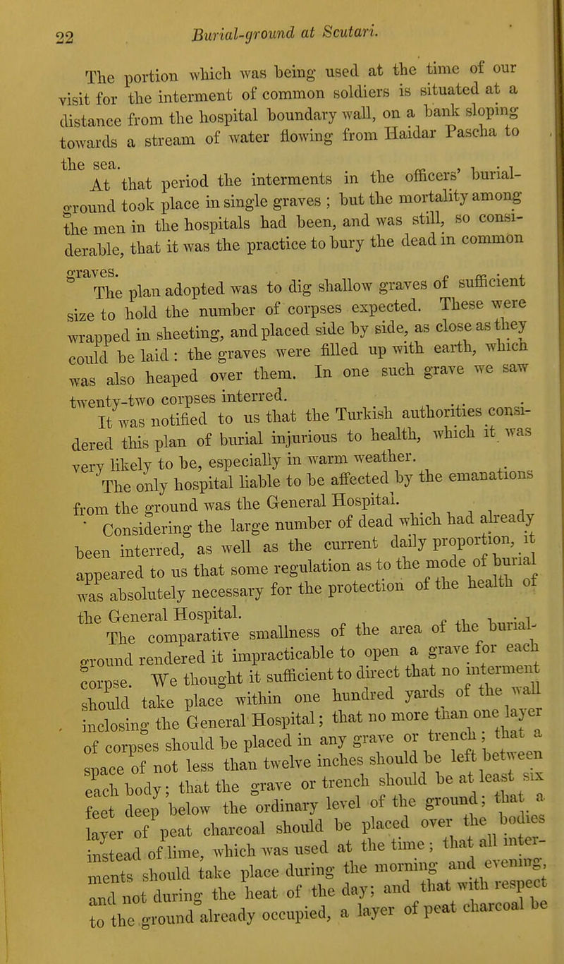 The portion which was being used at the time of our visit for the interment of common soldiers is situated at a distance from the hospital boundary wall, on a baiik slopmg towards a stream of water flowing from Haidar Paseha to the sea. , ^ • ^ At that period the interments in the officers buriai- o-round took place in single graves ; but the mortality among the men in the hospitals had been, and was stdl, so consi- derable that it was the practice to bury the dead m common o-raves. The plan adopted was to dig shallow graves of sufficient size to hold the number of corpses expected. These were wrapped in sheeting, and placed side by side, as close as they could be laid: the graves were filled up with earth, which was also heaped over them. In one such grave we saw tAventy-two corpses interred. It was notified to us that the Turkish authorities consi- dered this plan of burial injurious to health, which it was very likely to be, especially in warm weather. The only hospital liable to be affected by the emanations from the ground was the General Hospital. • Considering the large number of dead which had abeady been interred, as well as the current daily proportion, it appeared to us that some regulation as to t^^-f/ f j^^^^^^^^^ was absolutely necessary for the protection of the health of the General Hospital. ^ ,, i •„! The eoBiparatire sniallness of the area of the hunal- sronnd rendered it impracticable to open a grave for each Lpse. We thought it sufficient to d rect tha no —n should take place ,«thin one hundred yards of the all inclosing the General Hospital; that no -^^ '^f ^ of corpses should be placed in any grave or trench that a soace of not less than twelve inches should be left between each body that the grave or trench sho^Ud be at least s.x feet deep below the ordinary level of the ground; tha a aver of peat charcoal should be placed over the bodies instLd of lime, which was used at the time ; tha all mter- m n should kke place during the morning and evenmg nTnot during the heat of the day; and that with respect t he g ound°already occupied, a layer of peat charcoal be