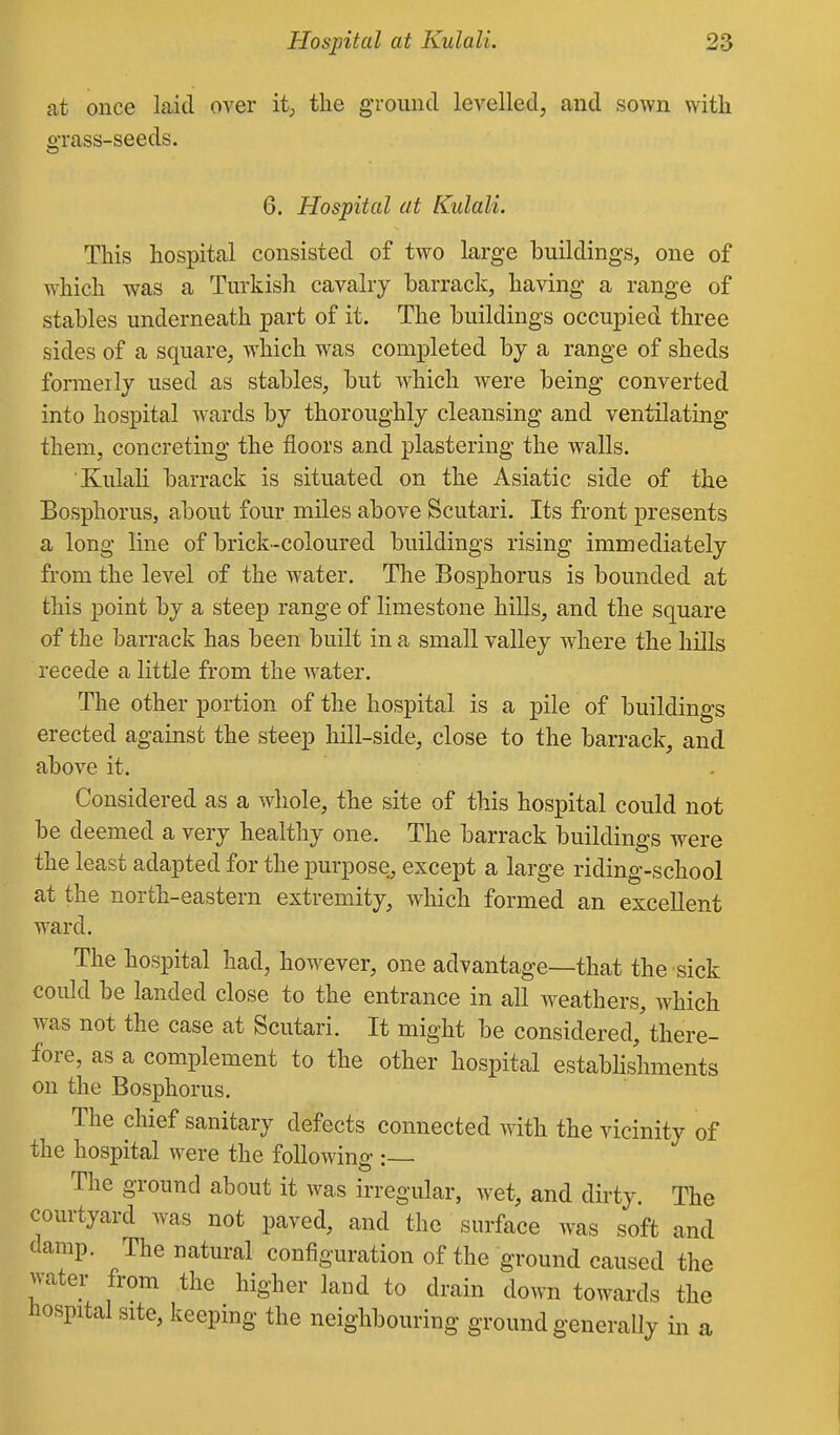at once laid over it;, the ground levelled, and sown with grass-seeds. 6. Hospital at Kulali. This hospital consisted of two large buildings, one of which was a Turkish cavalry barrack, having a range of stables underneath part of it. The buildings occupied three sides of a square, which was completed by a range of sheds formerly used as stables, but which were being converted into hospital wards by thoroughly cleansing and ventilating them, concreting the floors and plastering the walls. Kulali barrack is situated on the Asiatic side of the Bosphorus, about four miles above Scutari. Its front presents a long line of brick-coloured buildings rising immediately from the level of the water. The Bosphorus is bounded at this point by a steep range of limestone hills, and the square of the barrack has been built in a small valley where the hills recede a little from the water. The other portion of the hospital is a pile of buildings erected against the steep hill-side, close to the barrack, and above it. Considered as a whole, the site of this hospital could not be deemed a very healthy one. The barrack buildings were the least adapted for the purpose, except a large riding-school at the north-eastern extremity, which formed an excellent ward. The hospital had, however, one advantage—that the sick could be landed close to the entrance in all w^eathers, which was not the case at Scutari. It might be considered,'there- fore, as a complement to the other hospital estabhshments on the Bosphorus. The chief sanitary defects connected with the vicinity of the hospital were the following : The ground about it was irregular, wet, and dirty The courtyard was not paved, and the surface was soft and damp. The natural configuration of the ground caused the water from the higher land to drain down towards the hospital site, keeping the neighbouring ground generally in a