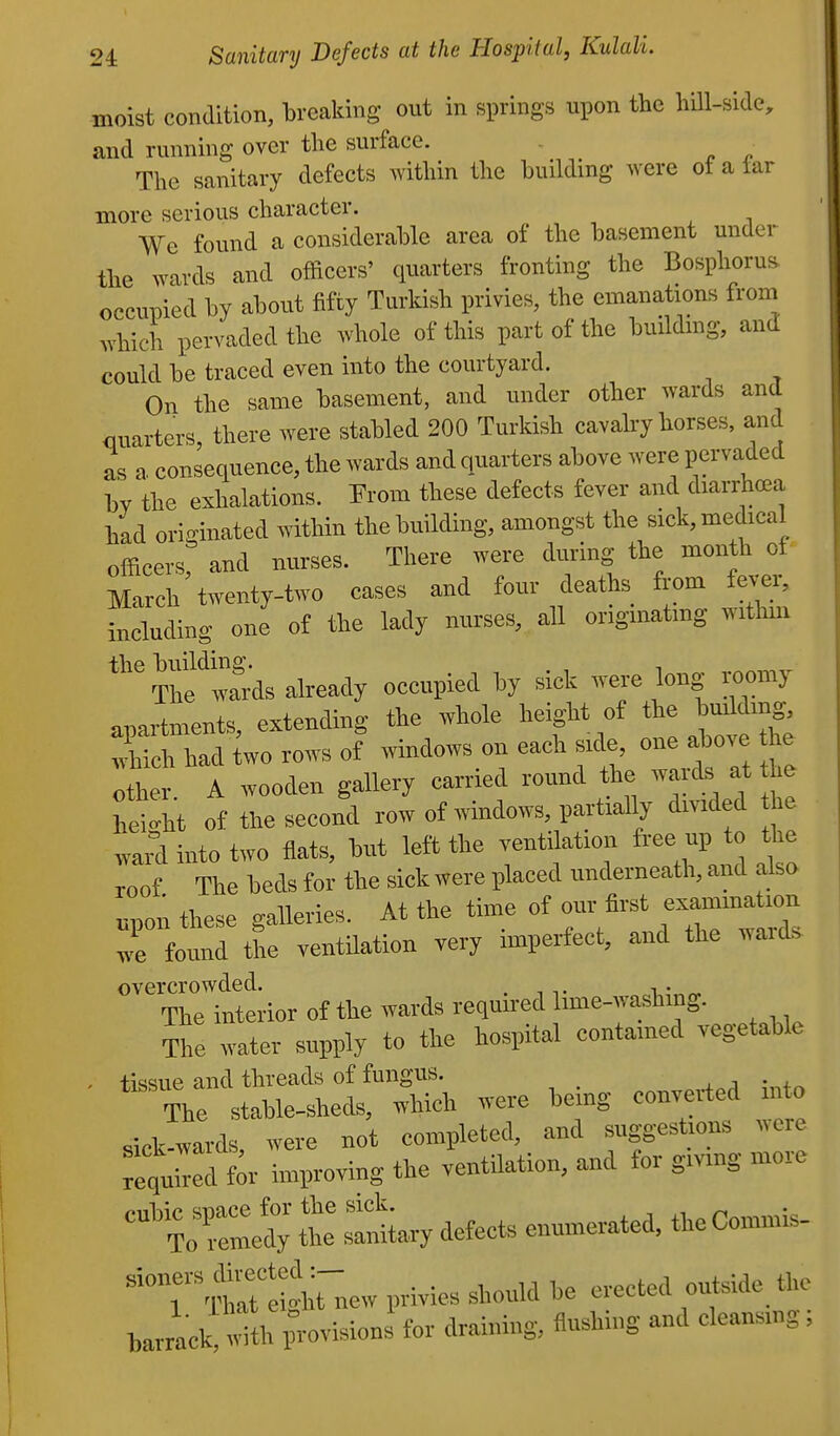 moist condition, breaking out in springs upon the hill-sidc, and running over the surface. The sanitary defects within the building were ot a tar more serious character. We found a considerable area of the basement under the wards and officers' quarters fronting the Bosphoru^i occupied by about fifty Turkish privies, the emanations from which pervaded the whole of this part of the buildmg, and could be traced even into the courtyard. On the same basement, and under other wards and duarters, there were stabled 200 Turkish cavah-y horses, and as a consequence, the wards and quarters above were pervaded by the exhalations. From these defects fever and diarrhcea had originated within the building, amongst the sick, medical officers! and nurses. There were during the month of March twenty-two cases and four deaths from fever, including one of the lady nurses, all originatmg withm 'The wards already occupied by sick ^vere long roon^y apartments, extending the whole height of the bmldmg, had ^wo rows of windows oneachs.de one above the other A wooden gallery earned round the wa ds at he heirht of the second row of windows, partially dmded he ,vard into two tiats, but left the ventilation free np to the roof The beds for the sick were placed underneath, and also upon these galleries. At the time of our first exammatron r found the ventUation very imperfect, and the wards overcrowded. . ,. The interior of the wards required lime-washing. The water supply to the hospital contained vegetable . +i^<mie and threads of fungus. ^ j w The stable-sheds, which were being converted into sick-wards, were not completed, and suggestions wore xequied f^ improving the ventilation, and for giving more •^'^oTelS' Z :^try defects enumerated, the Coimnis- T'lttlighrnew privies should be erected outside the barrack, with provisions for draining, flushing and cleansmg,