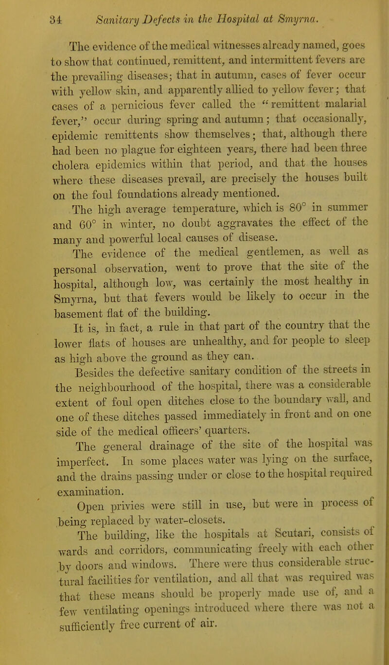 The evidence of the medical witnesses already named, goes to show that continued, remittent, and intermittent fevers are the prevailing- diseases; that in autumn, cases of fever occur with yellow skin, and apparently allied to yellow fever; that cases of a pernicious fever called the remittent malarial fever, occur during spring and autumn; that occasionally, epidemic remittents show themselves; that, although there had been no plague for eighteen years, there had been three cholera epidemics within that period, and that the houses where these diseases prevail, are precisely the houses built on the foul foundations already mentioned. The high average temperature, which is 80° in summer and 60° in winter, no doubt aggravates the effect of the many and powerful local causes of disease. The evidence of the medical gentlemen, as well as personal observation, went to prove that the site of the hospital, although low, was certainly the most healthy in Smyrna, but that fevers would be likely to occm- in the basement flat of the building. It is, in fact, a rule in that part of the country that the lower flats of houses are unhealthy, and for people to sleep as high above the ground as they can. Besides the defective sanitary condition of the streets in the neighbourhood of the hospital, there was a considerable extent of foul open ditches close to the boundary wall, and one of these ditches passed immediately in front and on one side of the medical officers' quarters. The general drainage of the site of the hospital was imperfect. In some places water was lying on the surface, and the drains passing under or close to the hospital required examination. Open privies were still in use, but were in process of being replaced by water-closets. The building, like the hospitals at Scutari, consists of wards and corridors, communicating freely with each other by doors and windows. There were thus considerable struc- tural facilities for ventilation, and all that was required was that these means should be properly made use of, and a few ventilating openings introduced where there was not a sufficiently free current of air.