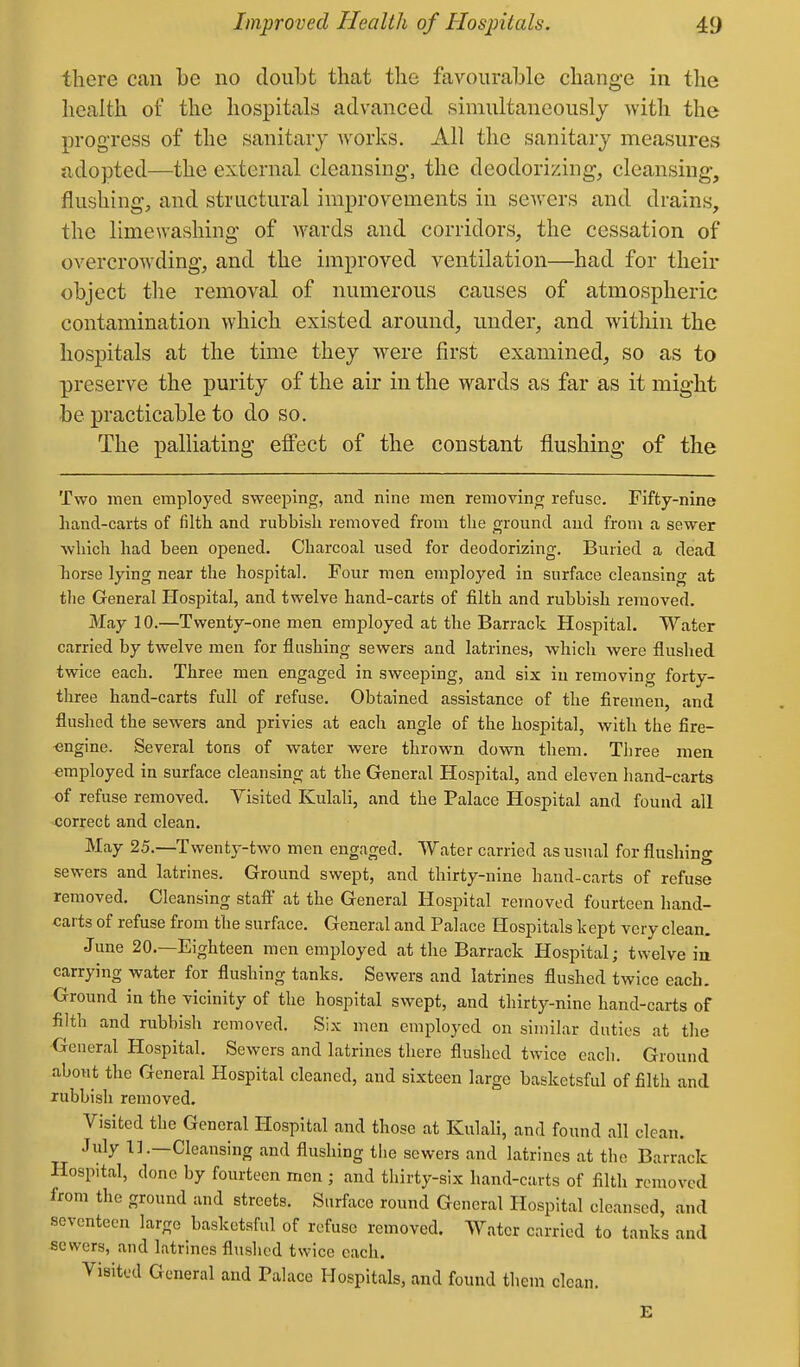 there can be no doubt that the favourable change in the health of the hospitals advanced simultaneously with the progress of the sanitary Avorks. All the sanitary measures adopted—the external cleansing, the deodorizing, cleansing, flushing, and structural improvements in sewers and drains, the limewashing of wards and corridors, the cessation of overcrowding, and the improved ventilation—had for their object the removal of numerous causes of atmospheric contamination which existed around, under, and within the hospitals at the time they w^ere first examined, so as to preserve the purity of the air in the wards as far as it might be practicable to do so. The palliating effect of the constant flushing of the Two men employed sweeping, and nine men removing refuse. Fifty-nine hand-carts of filth and rubbish removed from the ground and from a sewer which had been opened. Charcoal used for deodorizing. Buried a dead horse lying near the hospital. Four men employed in surface cleansing at the General Hospital, and twelve hand-carts of filth and rubbish removed. May 10.—Twenty-one men employed at the Barrack Hospital. Water carried by twelve men for flashing sewers and latrines, which were flushed twice each. Three men engaged in sweeping, and six in removing forty- three hand-carts full of refuse. Obtained assistance of the firemen, and flushed the sewers and privies at each angle of the hospital, with the fire- engine. Several tons of water were thrown down them. Three men employed in surface cleansing at the General Hospital, and eleven hand-carts of refuse removed. Yisited Kulali, and the Palace Hospital and found all correct and clean. May 25.—-Twenty-two men engaged. Water carried as usual for flushing sewers and latrines. Ground swept, and thirty-nine hand-carts of refuse removed. Cleansing staff at the General Hospital removed fourteen hand- carts of refuse from the surface. General and Palace Hospitals kept very clean. June 20.—Eighteen men employed at the Barrack Hospital; twelve in carrying water for flushing tanks. Sewers and latrines flushed twice each. Ground in the vicinity of the hospital swept, and thirty-nine hand-carts of filth and rubbish removed. Six men employed on similar duties at the General Hospital. Sewers and latrines there flushed twice each. Ground about the General Hospital cleaned, and sixteen large basketsful of filth and rubbish removed. Visited the General Hospital and those at Kulali, and found all clean. July 11.—Cleansing and flushing tlie sewers and latrines at the Barrack Hospital, done by fourteen men ; and thirty-six hand-carts of filth removed from the ground and streets. Surface round General Hospital cleansed and seventeen large basketsful of refuse removed. Water carried to tanks and sewers, and latrines flushed twice each. Visited General and Palace Hospitals, and found them clean.