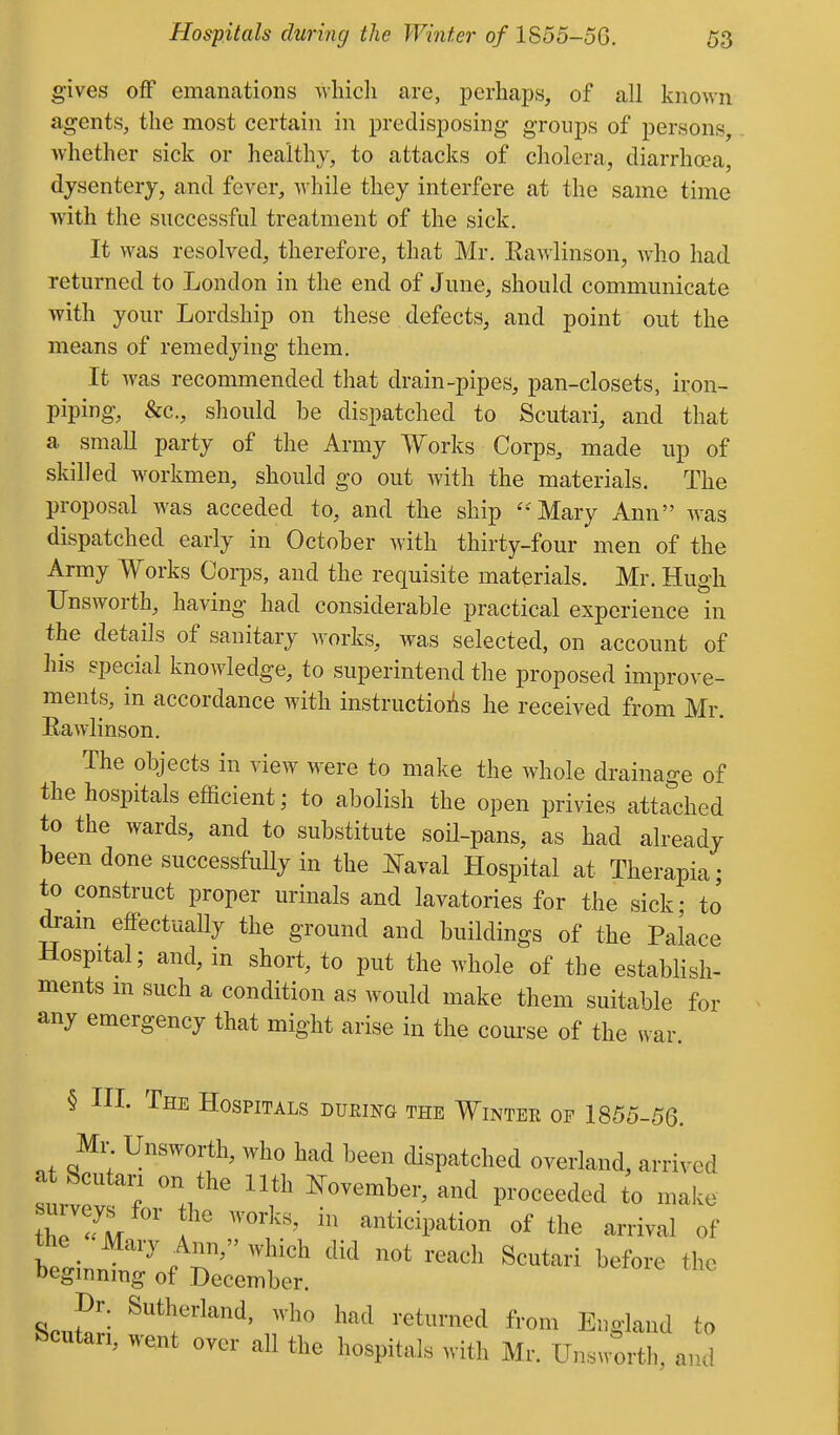 gives off emanations wliicli are, perhaps, of all known agents, the most certain in predisposing groups of persons, whether sick or healthy, to attacks of cholera, diarrha?a, dysentery, and fever, while they interfere at the same time with the successful treatment of the sick. It was resolved, therefore, that Mr. Eawlinson, who had returned to London in the end of June, should communicate with your Lordship on these defects, and point out the means of remedying them. It was recommended that drain-pipes, pan-closets, iron- piping, &c., should be dispatched to Scutari, and that a small party of the Army Works Corps, made up of skilled workmen, should go out with the materials. The proposal was acceded to, and the ship ^^Mary x\nn was dispatched early in October with thirty-four men of the Army Works Corps, and the requisite materials. Mr. Hugh Unsworth, having had considerable practical experience in the details of sanitary works, was selected, on account of his special knowledge, to superintend the proposed improve- ments, in accordance with instructioi^s he received from Mr. Eawlinson. The objects in view Mere to make the whole drainage of the hospitals efficient; to abolish the open privies attached to the wards, and to substitute soil-pans, as had already been done successfully in the ]s[aval Hospital at Therapia; to construct proper urinals and lavatories for the sick; to ton eflPectually the ground and buildings of the Palace Hospital; and, in short, to put the whole of the establish- ments m such a condition as would make them suitable for any emergency that might arise in the course of the war § in. The Hospitals during the Winter of 1855-56. Mr Unsworth, who had been dispatched overland, arrived l-!r ? V  ^----^^^r, and proceeded to make 'Anticipation of the arrival of the _ Mary Ann, which did not reach Scutari before the begmnmg of December. Dr. Sutherland, who had returned from England to Scutari, went over all the hospitals with Mr. Unswortl, and