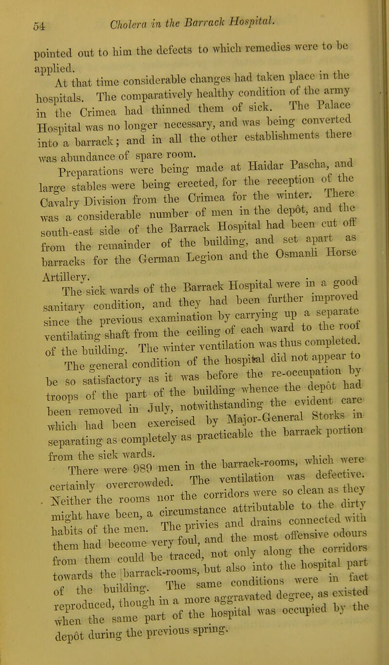 pomtccl out to him the defects to which remedies were to be applied. , , , ■ i.i At that time eonsiderable changes had talten place m the hospitals. The comparatively healthy condition of the army in the Crimea had thinned them of siek. The Palace Hospital was no longer necessary, and was being converted into a barrack; and in all the other establishments there was abundance of spare room. Preparations were being made at Haidar Pascha and large stables were being erected, for the reception of the Cavalry Division from the Crimea for the ^t^' ?ere was a considerable number of men m the depot, and the south-east side of the Barrack Hospital had been eut off fi:„m the remainder of the building, and set apart as Wcks for the German Legion and the Osmanh Horse ^''ju'sicV wards of the Barrack Hospital were in a good ,sani ary condition, and they had been f-tl^er ■mpK,™d since the previous examination by earrymg up a sepaiate ventllatino- shaft from the ceiling of each ward to the roof of the butlding. The winter ventilation was thus completed.  The Snerfl condition of the bospil^l did not ^ear to he so satisfactory as it was before the '^^-«<'«>f troops of the part of the building whence the depot had been removal \n July, notwithstanding the e^den care which had been exercised by Major-General Stoiks m *:lLt as completely as practicable the barrack portion ^f^m men in the barrack-rooms, which were mere Aveie ^o. ventilation Avas defective, certainly overcrowded. J;;f^ean as they . ^[either the rooms nor the coiuclois weic dep6t during the previous sprmg.