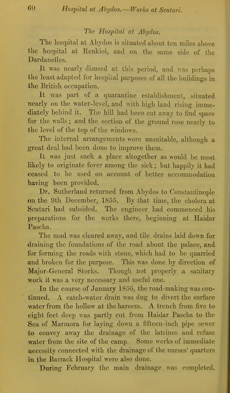 CO Hospital at Abyclos. — Works at Scutari. The Hospital at Ahydos. The hospital at Abydos is situated about ten miles above the hospital at Renkioi, and on the same side of the Dardanelles. It was nearly disused at this period, and was perhaps the least adapted for hospital purposes of all the buildings in the British occupation. It was part of a quarantine establishment, situated nearly on the water-level, and with high land rising imme- diately behind it. The hill had been cut away to find space for the walls; and the section of the ground rose nearly to the level of the top of the windows. The internal arrangements were unsuitable, although a great deal had been done to improve them. It was just such a place altogether as would be most likely to originate fever among the sick; but happily it had ceased to be used on account of better accommodation having been provided. Dr. Sutherland returned from Abydos to Constantinople on the 9th December, 1855. By that time, the cholera at Scutari had subsided. The engineer had commenced his preparations for the works there, beginning at Haidar Pascha, The mud was cleared awav, and tile drains laid down for draining the foundations of the road about the palace, and for forming the roads with stone, which had to be quarried and broken for the purpose. This was done by direction of Major-General Storks. Though not properly a sanitary work it was a very necessary and useful one. In the course of January 1856, the road-making was con- tinued. A catch-water drain was dug to divert the surface water from the hollow at the hareem. A trench from five to eight feet deep was partly cut from Haidar Pascha to the Sea of Marmora for laying down a fifteen-inch pipe sewer to convey away the drainage of the latrines and refuse water from the site of the camp. Some works of immediate necessity connected with the drainage of the nurses' quarters in the Barrack Hospital were also done. During February the main drainage was completed.
