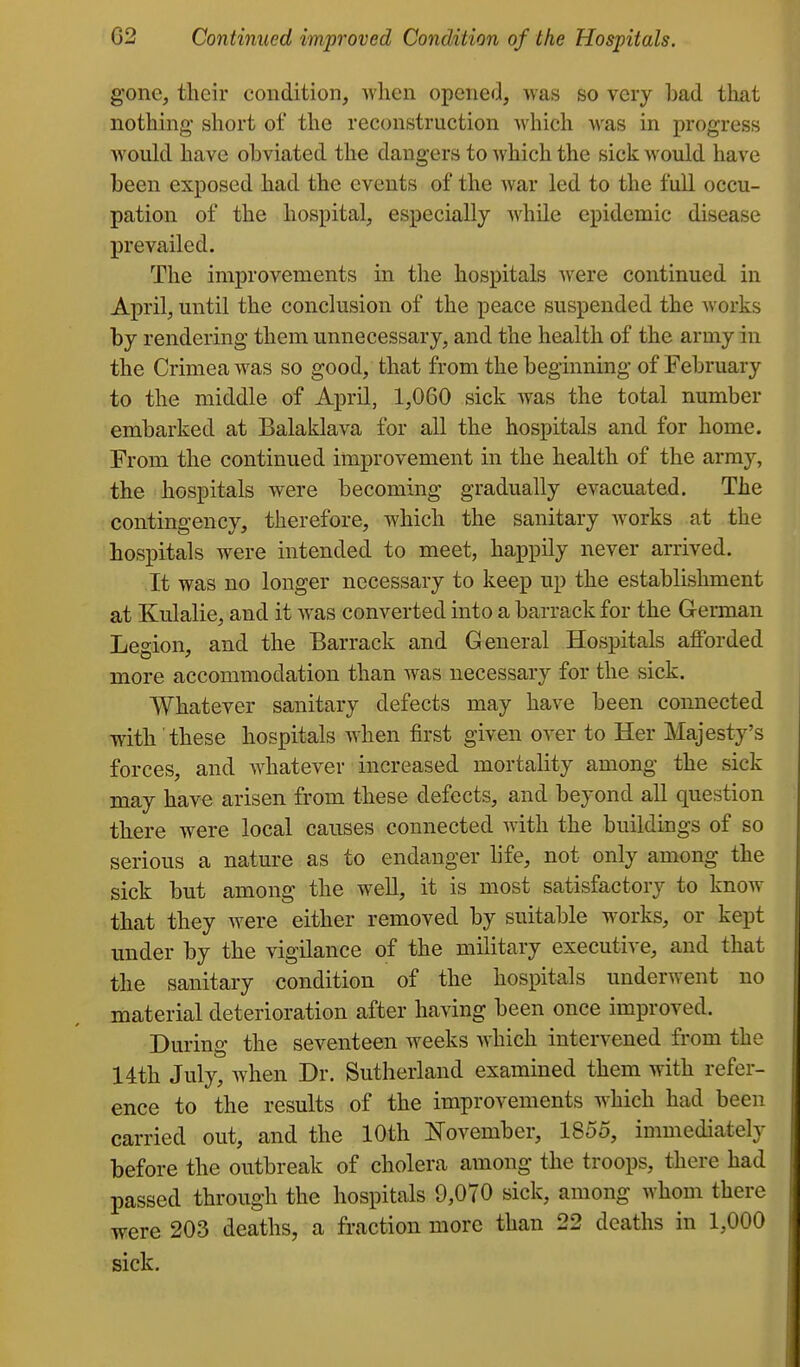 gone, tlicir condition, when opened, was so very bad tliat nothing' short of the reconstruction which was in progress would have obviated the dangers to which the sick would have been exposed had the events of the war led to the full occu- pation of the hospital, especially while epidemic disease prevailed. The improvements in the hospitals were continued in April, until the conclusion of the peace suspended the works by rendering them unnecessary, and the health of the army in the Crimea was so good, that from the beginning of February to the middle of April, 1,060 sick was the total number embarked at Balaklava for all the hospitals and for home. From the continued improvement in the health of the army, the hospitals were becoming gradually evacuated. The contingency, therefore, which the sanitary works at the hospitals were intended to meet, happily never arrived. It was no longer necessary to keep up the establishment at Kulalie, and it Avas converted into a barrack for the German Legion, and the Barrack and General Hospitals afforded more accommodation than was necessary for the sick. Whatever sanitary defects may have been connected with these hospitals when first given over to Her Majesty's forces, and whatever increased mortality among the sick may have arisen from these defects, and beyond all question there were local causes connected with the buildings of so serious a nature as to endanger life, not only among the sick but among the well, it is most satisfactory to know that they Avere either removed by suitable works, or kept under by the vigilance of the military executive, and that the sanitary condition of the hospitals underwent no material deterioration after having been once improved. During the seventeen weeks which intervened from the 14th July, when Dr. Sutherland examined them with refer- ence to the results of the improvements which had been carried out, and the 10th Jfovember, 1855, immediately before the outbreak of cholera among the troops, there had passed through the hospitals 9,070 sick, among whom there were 203 deaths, a fraction more than 22 deaths in 1,000 sick.